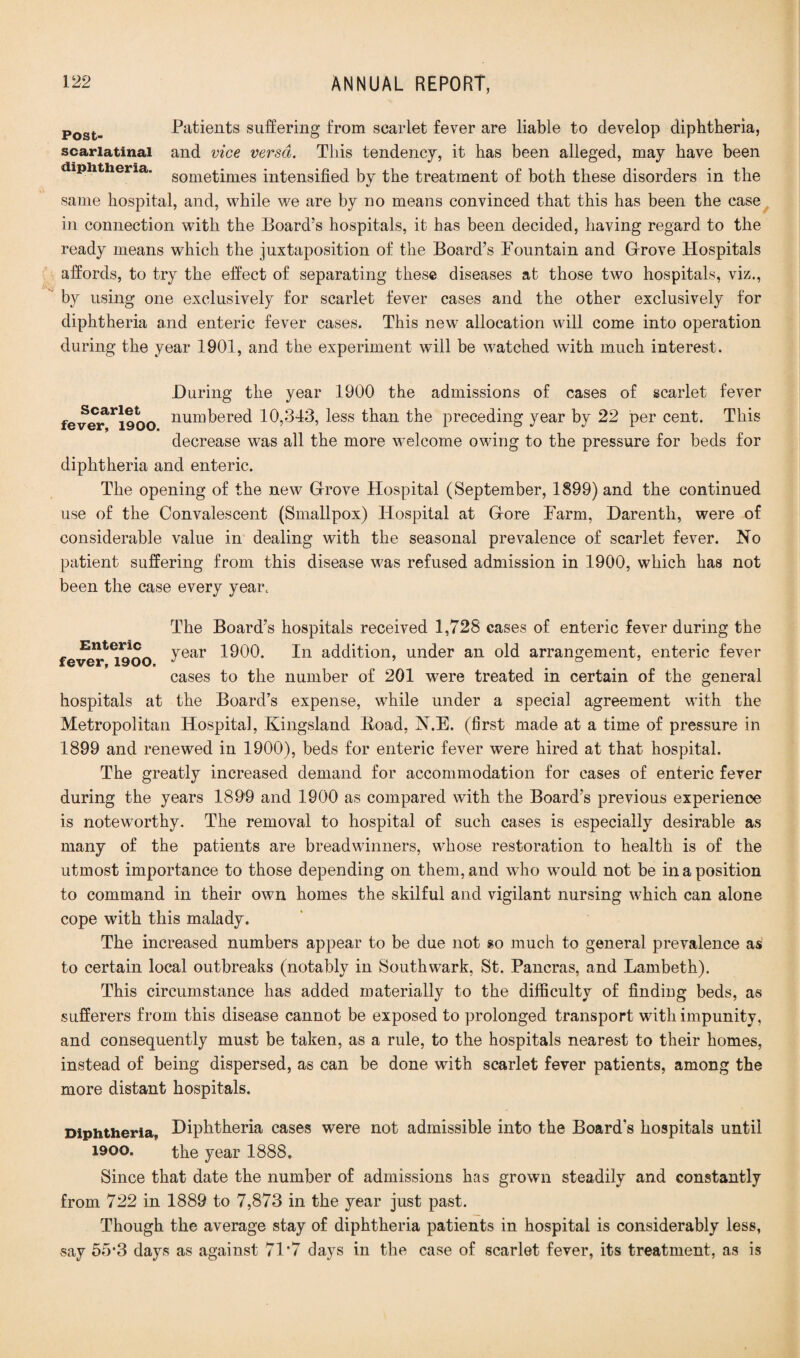 Post- Patients suffering from scarlet fever are liable to develop diphtheria, scarlatinal and vice versa. This tendency, it has been alleged, may have been diphtheria. sometimes intensified by the treatment of both these disorders in the same hospital, and, while we are by no means convinced that this has been the case in connection with the Board’s hospitals, it has been decided, having regard to the ready means which the juxtaposition of the Board’s Fountain and Grove Hospitals affords, to try the effect of separating these diseases at those two hospitals, viz., by using one exclusively for scarlet fever cases and the other exclusively for diphtheria and enteric fever cases. This new allocation will come into operation during the year 1901, and the experiment will be watched with much interest. During the year 1900 the admissions of cases of scarlet fever fever^iloo num^ere(i 10,343, less than the preceding year by 22 per cent. This decrease was all the more welcome owing to the pressure for beds for diphtheria and enteric. The opening of the new Grove Hospital (September, 1899) and the continued use of the Convalescent (Smallpox) Hospital at Gore Farm, Darenth, were of considerable value in dealing with the seasonal prevalence of scarlet fever. No patient suffering from this disease was refused admission in 1900, which has not been the case every year. The Board’s hospitals received 1,728 cases of enteric fever during the Enteric 1900. In addition, under an old arrangement, enteric fever cases to the number of 201 were treated in certain of the general hospitals at the Board’s expense, while under a special agreement with the Metropolitan Hospital, Kingsland Load, N.E. (first made at a time of pressure in 1899 and renewed in 1900), beds for enteric fever were hired at that hospital. The greatly increased demand for accommodation for cases of enteric fever during the years 1899 and 1900 as compared with the Board’s previous experience is noteworthy. The removal to hospital of such cases is especially desirable as many of the patients are breadwinners, whose restoration to health is of the utmost importance to those depending on them, and who would not be in a position to command in their own homes the skilful and vigilant nursing which can alone cope with this malady. The increased numbers appear to be due not so much to general prevalence as to certain local outbreaks (notably in Southwark, St. Pancras, and Lambeth). This circumstance has added materially to the difficulty of finding beds, as sufferers from this disease cannot be exposed to prolonged transport with impunity, and consequently must be taken, as a rule, to the hospitals nearest to their homes, instead of being dispersed, as can be done with scarlet fever patients, among the more distant hospitals. Diphtheria, Diphtheria cases were not admissible into the Board’s hospitals until 1900. the year 1888. Since that date the number of admissions has grown steadily and constantly from 722 in 1889 to 7,873 in the year just past. Though the average stay of diphtheria patients in hospital is considerably less, say 55-3 days as against 71*7 days in the case of scarlet fever, its treatment, as is