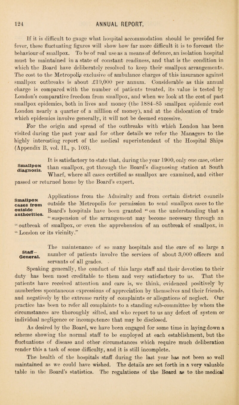 If it is difficult to gauge what hospital accommodation should be provided for fever, these fluctuating figures will show how far more difficult it is to forecast the behaviour of smallpox. To be of real use as a means of defence, an isolation hospital must be maintained in a state of constant readiness, and that is the condition in which the Board have deliberately resolved to keep their smallpox arrangements. The cost to the Metropolis exclusive of ambulance charges of this insurance against smallpox outbreaks is about £10,000 per annum. Considerable as this annual charge is compared with the number of patients treated, its value is tested by London’s comparative freedom from smallpox, and when we look at the cost of past smallpox epidemics, both in lives and money (the 1884-85 smallpox epidemic cost London nearly a quarter of a million of money), and at the dislocation of trade which epidemics involve generally, it will not be deemed excessive. For the origin and spread of the outbreaks with which London has been visited during the past year and for other details we refer the Managers to the highly interesting report of the medical superintendent of the Hospital Ships (Appendix B, vol. II., p. 103). It is satisfactory to state that, during the year 1900, only one case, other Smallpox than smallpox, got through the Board’s diagnosing station at South Wharf, where all cases certified as smallpox are examined, and either passed or returned home by the Board’s expert. Applications from the Admiralty and from certain district councils cases from outside the Metropolis for permission to send smallpox cases to the outside Board’s hospitals have been granted “ on the understanding that a authorities. r ° ° “ suspension of the arrangement may become necessary through an “ outbreak of smallpox, or even the apprehension of an outbreak of smallpox, in “ London or its vicinity.” Staff— The maintenance of so many hospitals and the care of so large a General number of patients involve the services of about 3,000 officers and servants of all grades. Speaking general^, the conduct of this large staff and their devotion to their duty has been most creditable to them and very satisfactory to us. That the patients have received attention and care is, we think, evidenced positively by numberless spontaneous expressions of appreciation by themselves and their friends, and negatively by the extreme rarity of complaints or allegations of neglect. Our practice has been to refer all complaints to a standing sub-committee by whom the circumstances are thoroughly sifted, and who report to us any defect of system or individual negligence or incompetence that may be disclosed. As desired by the Board, we have been engaged for some time in laying down a scheme showing the normal staff to be employed at each establishment, but the fluctuations of disease and other circumstances which require much deliberation render this a task of some difficulty, and it is still incomplete. The health of the hospitals staff during the last year has not been so well maintained as we could have wished. The details are set forth in a very valuable table in the Board’s statistics. The regulations of the Board as to the medical