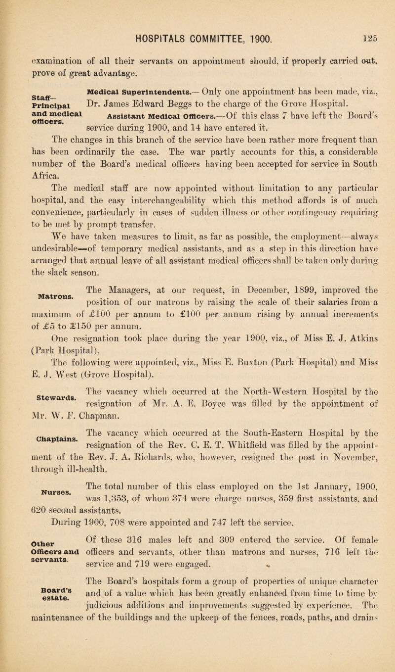 examination of all their servants on appointment should, if properly carried out, prove of great advantage. Staff- Principal and medical officers. Medical Superintendents.— Only one appointment has been made, viz., Dr. James Edward Beggs to the charge of the Grove Hospital. Assistant Medical officers.—Of this class 7 have left the Board's service during 1900, and 14 have entered it. The changes in this branch of the service have been rather more frequent than has been ordinarily the case. The war partly accounts for this, a considerable number of the Board’s medical officers having been accepted for service in South Africa. The medical staff are now appointed without limitation to any particular hospital, and the easy interchangeability which this method affords is of much convenience, particularly in cases of sudden illness or other contingency requiring to be met by prompt transfer. We have taken measures to limit, as far as possible, the employment—-always undesirable—-of temporary medical assistants, and as a step in this direction have arranged that annual leave of all assistant medical officers shall be taken only during the slack season. Matrons. The Managers, at our request, in December, 1899, improved the position of our matrons by raising the scale of their salaries from a maximum of =£100 per annum to £100 per annum rising by annual increments of £5 to £150 per annum. One resignation took place during the year 1900, viz., of Miss E. J. Atkins (Park Hospital). The following were appointed, viz., Miss E. Buxton (Park Hospital) and Miss E. J. West (Grove Hospital). The vacancy which occurred at the North-Western Hospital by the resignation of Mr. A. E. Boyce was filled by the appointment of Mr. W. E. Chapman. Stewards. Chaplains. The vacancy which occurred at the South-Eastern Hospital by the resignation of the Bev. C. E. T. Whitfield was filled by the appoint¬ ment of the Bev. J. A. Bichards, who, however, resigned the post in November, through ill-health. Nurses. The total number of this class employed on the 1st January, 1900, was 1,353, of whom 374 were charge nurses, 359 first assistants, and 620 second assistants. During 1900, 708 were appointed and 747 left the service. Other Of these 316 males left and 309 entered the service. Of female Officers and officers and servants, other than matrons and nurses, 716 left the servants. • i service and 719 were engaged. «. The Board’s hospitals form a group of properties of unique character Bofr5s and of a value which has been greatly enhanced from time to time bv judicious additions and improvements suggested by experience. The maintenance of the buildings and the upkeep of the fences, roads, paths, and drains
