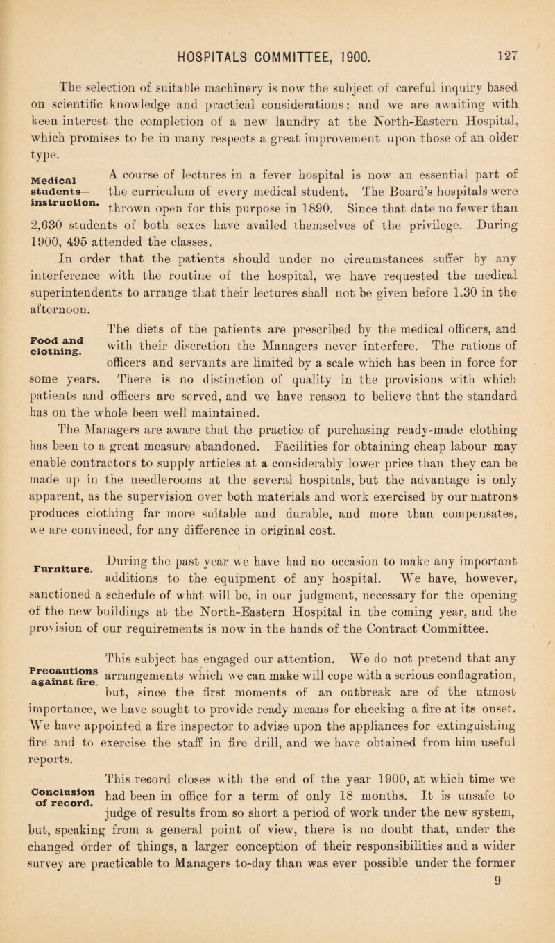 The selection of suitable machinery is now the subject of careful inquiry based on scientific knowledge and practical considerations; and we are awaiting with keen interest the completion of a new laundry at the North-Eastern Hospital, which promises to be in many respects a great improvement upon those of an older type. Medical ^ course lectures in a fever hospital is now an essential part of students— the curriculum of every medical student. The Board’s hospitals were instruction. ^prown 0pen for this purpose in 1890. Since that date no fewer than 2,630 students of both sexes have availed themselves of the privilege. During 1900, 495 attended the classes. In order that the patients should under no circumstances suffer by any interference with the routine of the hospital, we have requested the medical superintendents to arrange that their lectures shall not be given before 1.30 in the afternoon. The diets of the patients are prescribed by the medical officers, and with their discretion the Managers never interfere. The rations of officers and servants are limited by a scale which has been in force for There is no distinction of quality in the provisions with which patients and officers are served, and we have reason to believe that the standard has on the whole been well maintained. The Managers are aware that the practice of purchasing ready-made clothing has been to a great measure abandoned. Eacilities for obtaining cheap labour may enable contractors to supply articles at a considerably lower price than they can be made up in the needlerooms at the several hospitals, but the advantage is only apparent, as the supervision over both materials and work exercised by our matrons produces clothing far more suitable and durable, and more than compensates, we are convinced, for any difference in original cost. Food and clothing. some years. During the past year we have had no occasion to make any important Furniture. . L J 1 additions to the equipment of any hospital. We have, however, sanctioned a schedule of what will be, in our judgment, necessary for the opening of the new buildings at the North-Eastern Hospital in the coming year, and the provision of our requirements is now in the hands of the Contract Committee, This subject has engaged our attention. We do not pretend that any against fire8 arrangements which we can make will cope with a serious conflagration, but, since the first moments of an outbreak are of the utmost importance, we have sought to provide ready means for checking a fire at its onset. We have appointed a fire inspector to advise upon the appliances for extinguishing fire and to exercise the staff in fire drill, and we have obtained from him useful reports. This record closes with the end of the year 1900, at which time we Conclusion paq peen jn 0fftce for a term of only 18 months. It is unsafe to of record. ^ J judge of results from so short a period of work under the new system, but, speaking from a general point of view, there is no doubt that, under the changed order of things, a larger conception of their responsibilities and a wider survey are practicable to Managers to-day than was ever possible under the former 9