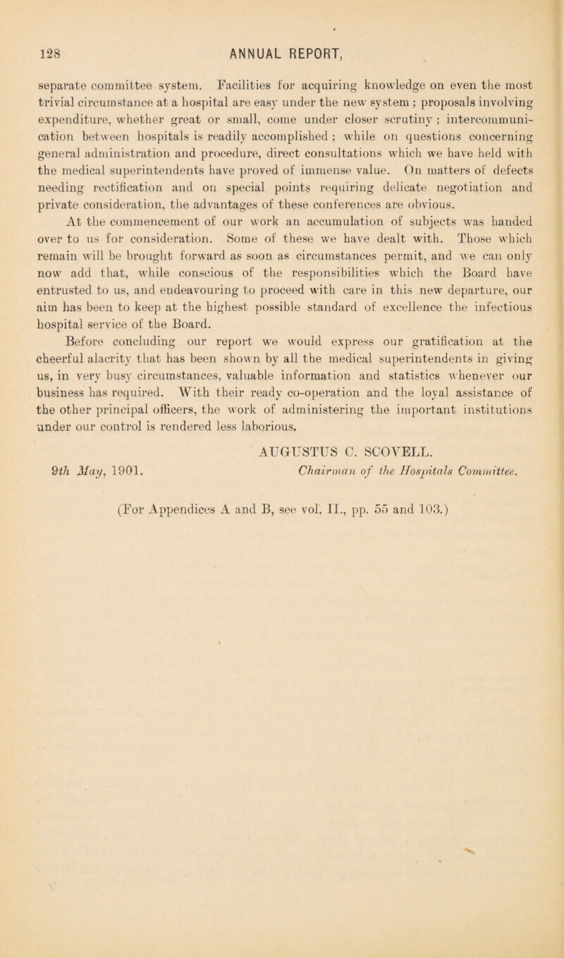 separate committee system. Facilities for acquiring knowledge on even the most trivial circumstance at a hospital are easy under the new system ; proposals involving expenditure, whether great or small, come under closer scrutiny ; intercommuni¬ cation between hospitals is readily accomplished : while on questions concerning general administration and procedure, direct consultations which we have held with the medical superintendents have proved of immense value. On matters of defects needing rectification and on special points requiring delicate negotiation and private consideration, the advantages of these conferences are obvious. At the commencement of our work an accumulation of subjects was handed over to us for consideration. Some of these we have dealt with. Those which remain will be brought forward as soon as circumstances permit, and we can only now add that, while conscious of the responsibilities which the Board have entrusted to us, and endeavouring to proceed with care in this new departure, our aim has been to keep at the highest possible standard of excellence the infectious hospital service of the Board. Before concluding our report we would express our gratification at the cheerful alacrity that has been shown by all the medical superintendents in giving us, in very busy circumstances, valuable information and statistics whenever our business has required. With their ready co-operation and the loyal assistance of the other principal officers, the work of administering the important institutions under our control is rendered less laborious. AUGUSTUS C. SCOYELL. 9th May, 1901. Chairman of the Hospitals Committee. (For Appendices A and B, see vol. II., pp. 55 and 103.)