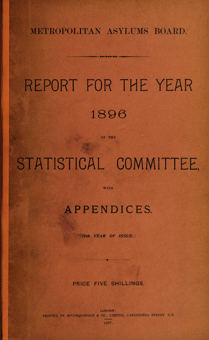 METROPOLITAN ASYLUMS BOARD. — —in —n --- REPORT FOR THE YEAR 1896 OF THE STATISTICAL COMMITTEE, WITH APPENDICES. (llth YEAR OF ISSUE.) ♦ PRICE FIVE SHILLINGS. LONDON: PRINTED BY MCCORQUODALE & CO., LIMITED, CARDINGTON STREET. N.W.