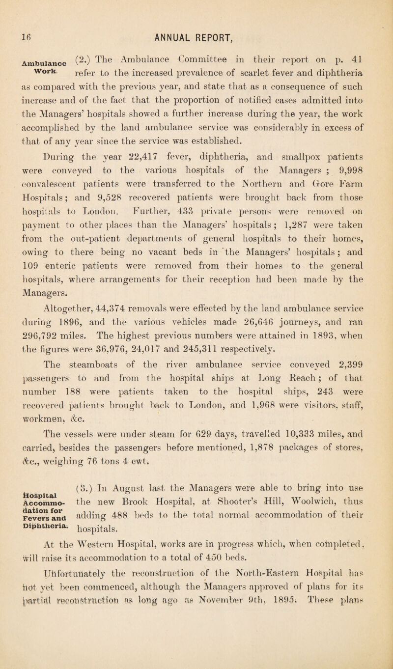 Ambulance (^*) The Ambulance Committee in their report on p. 41 work. refer to the increased prevalence of scarlet fever and diphtheria as compared with the previous year, and state that as a consequence of such increase and of the fact that the proportion of notified cases admitted into the Managers’ hospitals showed a further increase during the year, the work accomplished by the land ambulance service was considerably in excess of that of any year since the service was established. During the year 22,417 fever, diphtheria, and smallpox patients were conveyed to the various hospitals of the Managers ; 9,998 convalescent patients were transferred to the Northern and (tore Farm Hospitals; and 9,528 recovered patients were brought back from those hospitals to London. Further, 433 private persons w’ere removed on payment to other places than the Managers’ hospitals; 1,287 were taken from the out-patient departments of general hospitals to their homes, owing to there being no vacant beds in 'the Managers’ hospitals; and 109 enteric patients were removed from their homes to the general hospitals, where arrangements for their reception had been made by the Managers. Altogether, 44,374 removals were effected by the land ambulance service during 1896, and the various vehicles made 26,646 journeys, and ran 296,792 miles. The highest previous numbers were attained in 1893, when the figures were 36,976, 24,017 and 245,311 respectively. The steamboats of the river ambulance service conveyed 2,399 passengers to and from the hospital ships at Long Reach ; of that number 188 were patients taken to the hospital ships, 243 were recovered patients brought back to London, and 1,968 were visitors, staff, workmen, &c. The vessels were under steam for 629 days, travelled 10,333 miles, and carried, besides the passengers before mentioned, 1,878 packages of stores, t%c.j weighing 76 tons 4 cwt. (3.) In August last the Managers were able to bring into use ilospitdii Accommo- the new Brook Hospital, at Shooter’s Hill, Woolwich, thus Fevers and adding 488 beds to the total normal accommodation of their Diphtheria. p0Spitals. At the Western Hospital, works are in progress which, when completed. Will raise its accommodation to a total of 450 beds. Uhfortutiately the reconstruction of the North-Eastern Hospital has hdt yet been commenced, although the Managers approved of plans for its pari Ml recoilstmetion as long ago as November 9th, 1895. These plans