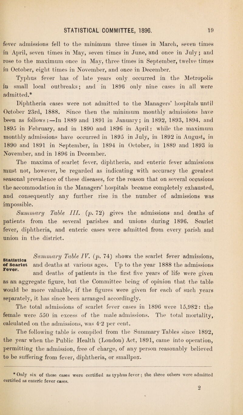 fever admissions fell to the minimum three times in March, seven times in April, seven times in May, seven times in June, and once in July; and rose to the maximum once in May, three times in September, twelve times In October, eight times in November, and once in December. Typhus fever has of late years only occurred in the Metropolis in small local outbreaks; and in 1896 only nine cases in all were admitted.* Diphtheria cases were not admitted to the Managers’ hospitals until October 23rd, 1888. Since then the minimum monthly admissions have been as follows:—In 1889 and 1891 in January; in 1892, 1893, 1894, and 1895 in February, and in 1890 and 1896 in April: while the maximum monthly admissions have occurred in 1895 in July, in 1892 in August, in 1890 and 1891 in September, in 1894 in October, in 1889 and 1893 in November, and in 1896 in December. The maxima of scarlet fever, diphtheria, and enteric fever admissions must not, however, be regarded as indicating with accuracy the greatest seasonal prevalence of these diseases, for the reason that on several occasions the accommodation in the Managers’ hospitals became completely exhausted, and consequently any further rise in the number of admissions was impossible. Summary Table III. (p. 72) gives the admissions and deaths of patients from the several parishes and unions during 1896. Scarlet fever, diphtheria, and enteric cases were admitted from every parish and union in the district. Summary Table IV. (p. 74) shows the scarlet fever admissions. Statistics J 1 7 of scarlet and deaths at various ages. Up to the year 1888 the admissions Fever. and deaths of patients in the first five years of life were given as an aggregate figure, but the Committee being of opinion that the table would be more valuable, if the figures were given for each of such years separately, it has since been arranged accordingly. The total admissions of scarlet fever cases in 1896 were 15,982: the female were 550 in excess of the male admissions. The total mortality, calculated on the admissions, was 4*2 per cent. The following table is compiled from the Summary Tables since 1892, the year when the Public Health (London) Act, 1891, came into operation, permitting the admission, free of charge, of any person reasonably believed to be suffering from fever, diphtheria, or smallpox. * Only six of these cases were certified as typhus fever ; the three others were admitted certified as enteric fever cases. 2