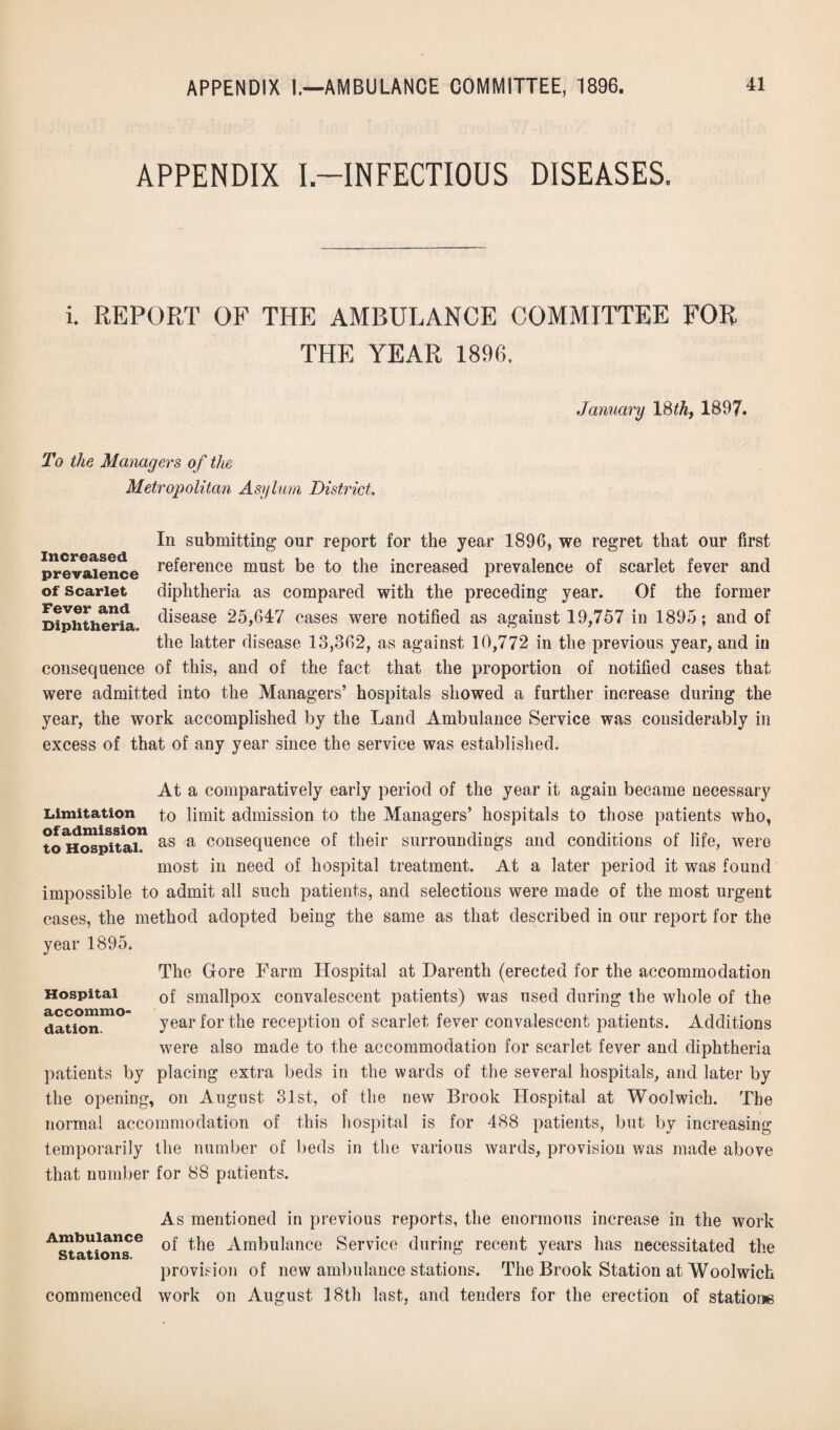 APPENDIX I-INFECTIOUS DISEASES. i. REPORT OF1 THE AMBULANCE COMMITTEE FOR THE YEAR 1896. January 18 th, 1897. To the Managers of the Metropolitan Asylum District. Increased prevalence of Scarlet Fever and Diphtheria. In submitting our report for the year 1896, we regret that our first reference must be to the increased prevalence of scarlet fever and diphtheria as compared with the preceding year. Of the former disease 25,647 cases were notified as against 19,757 in 1895; and of the latter disease 13,362, as against 10,772 in the previous year, and in consequence of this, and of the fact that the proportion of notified cases that were admitted into the Managers’ hospitals showed a further increase during the year, the work accomplished by the Land Ambulance Service was considerably in excess of that of any year since the service was established. At a comparatively early period of the year it again became necessary Limitation to limit admission to the Managers’ hospitals to those patients who, of admission p .1 • • -i y • • to Hospital. as a consequence 01 tneir surroundings and conditions 01 Jiie, were most in need of hospital treatment. At a later period it was found impossible to admit all such patients, and selections were made of the most urgent cases, the method adopted being the same as that described in our report for the year 1895. The Gore Farm Hospital at Darenth (erected for the accommodation of smallpox convalescent patients) was used during the whole of the year for the reception of scarlet fever convalescent patients. Additions were also made to the accommodation for scarlet fever and diphtheria patients by placing extra beds in the wards of the several hospitals, and later by the opening, on August 31st, of the new Brook Hospital at Woolwich. The normal accommodation of this hospital is for 488 patients, but by increasing temporarily the number of beds in the various wards, provision was made above that number for 88 patients. Hospital accommo¬ dation. As mentioned in previous reports, the enormous increase in the work of the Ambulance Service during recent years has necessitated the provision of new ambulance stations. The Brook Station at Woolwich commenced work on August 18th last, and tenders for the erection of stations Ambulance Stations.