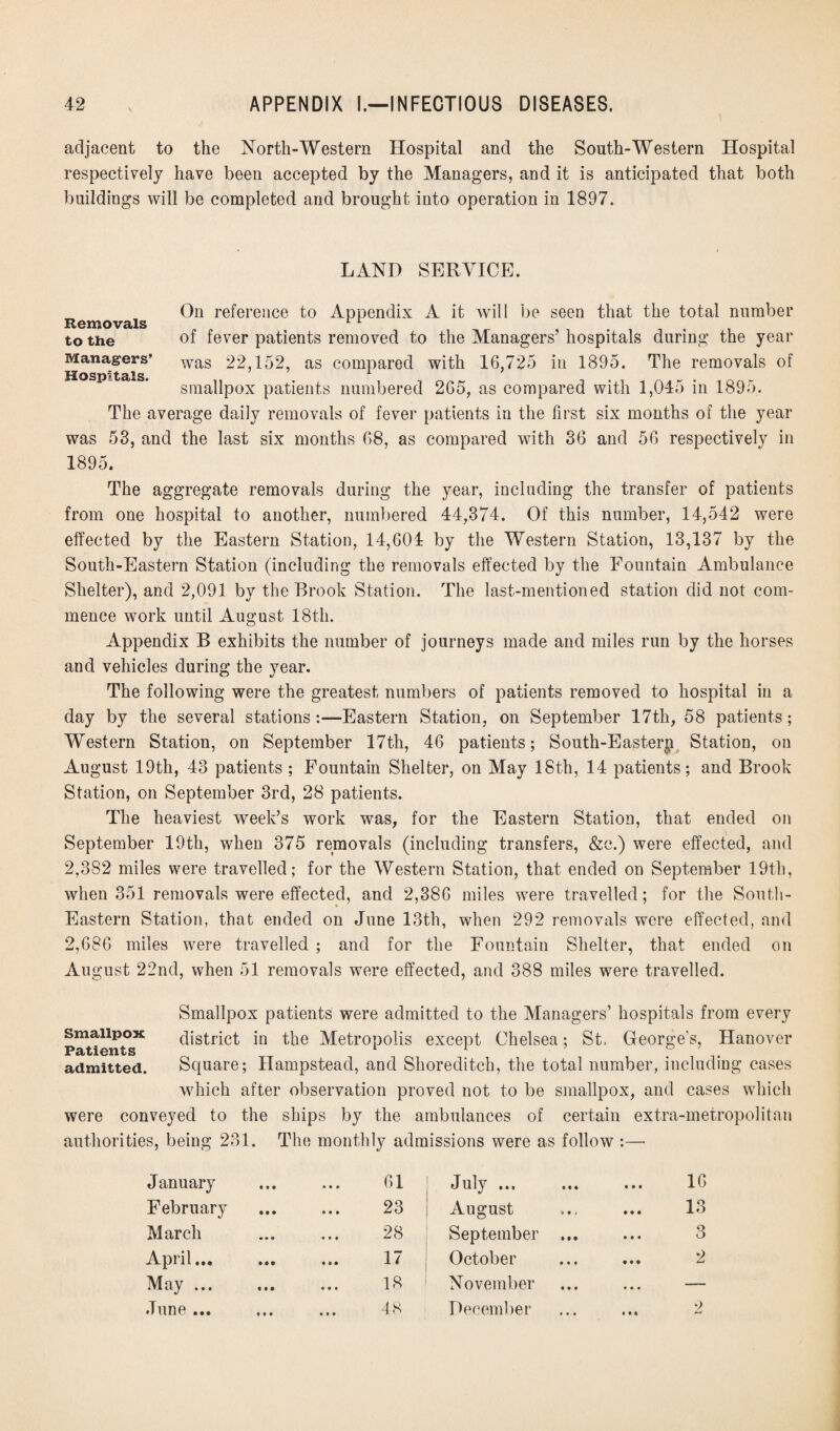 adjacent to the North-Western Hospital and the South-Western Hospital respectively have been accepted by the Managers, and it is anticipated that both buildings will be completed and brought into operation in 1897. LAND SERVICE. On reference to Appendix A it will be seen that the total number Removals to the of fever patients removed to the Managers’ hospitals during the year Managers’ was 22,152, as compared with 16,725 in 1895. The removals of smallpox patients numbered 265, as compared with 1,045 in 1895, The average daily removals of fever patients in the first six months of the year was 53, and the last six months 68, as compared with 36 and 56 respectively in 1895. The aggregate removals during the year, including the transfer of patients from one hospital to another, numbered 44,374. Of this number, 14,542 were effected by the Eastern Station, 14,604 by the Western Station, 13,137 by the South-Eastern Station (including the removals effected by the Fountain Ambulance Shelter), and 2,091 by the Brook Station. The last-mentioned station did not com¬ mence work until August 18th. Appendix B exhibits the number of journeys made and miles run by the horses and vehicles during the year. The following were the greatest numbers of patients removed to hospital in a day by the several stations:—Eastern Station, on September 17th, 58 patients; Western Station, on September 17th, 46 patients; South-Eastern Station, on August 19th, 43 patients ; Fountain Shelter, on May 18th, 14 patients; and Brook Station, on September 3rd, 28 patients. The heaviest week’s work was, for the Eastern Station, that ended on September 19th, when 375 removals (including transfers, &c.) were effected, and 2,382 miles were travelled; for the Western Station, that ended on September 19th, when 351 removals were effected, and 2,386 miles were travelled; for the South- Eastern Station, that ended on June 13th, when 292 removals were effected, and 2,686 miles were travelled ; and for the Fountain Shelter, that ended on August 22nd, when 51 removals were effected, and 388 miles were travelled. Smallpox patients were admitted to the Managers’ hospitals from every Patients** district in the Metropolis except Chelsea; St, George's, Hanover admitted. Square; Hampstead, and Shoreditch, the total number, including cases which after observation proved not to be smallpox, and cases which were conveyed to the ships by the ambulances of certain extra-metropolitan authorities, being 231. The monthly admissions were as follow :— January February March April... May ... June ... 61 23 28 17 18 July ... August September .. October November December 16 13 3 9 «•« +*