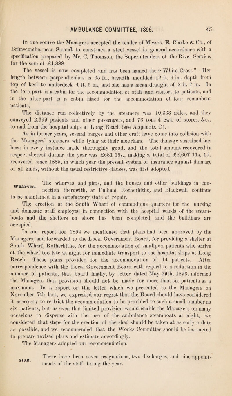 In cine course the Managers accepted the tender of Messrs. E. Clarke & Co., of Brimscombe, near Stroud, to construct a steel vessel in general accordance with a specification prepared by Mr. C. Thomson, the Superintendent of the River Service, for the sum of £1,888. The vessel is now completed and has been named the “ White Cross.” Her length between perpendiculars is 65 ft., breadth moulded 12 ft. 6 in., depth from top of keel to underdeck 4 ft. 6 in., and she has a mean draught of 2 ft. 7 in. Jn the fore-part is a cabin for the accommodation of staff and visitors to patients, and in the after-part is a cabin fitted for the accommodation of four recumbent patients. The distance run collectively by the steamers was 10,338 miles, and they conveyed 2,399 patients and other passengers, and 76 tons 4 cwt. of stores, &c., to and from the hospital ships at Long Reach (see Appendix C). As in former years, several barges and other craft have come into collision with the Managers’ steamers while lying at their moorings. The damage sustained has been in every instance made thoroughly good, and the total amount recovered in respect thereof during the year was £681 15s., making a total of £2,607 11s. Id. recovered since 1885, in which year the present system of insurance against damage of all kinds, without the usual restrictive clauses, was first adopted. The wharves and piers, and the houses and other buildings in con- WhcirvoSt ^ ~ ncction therewith, at Fulham, Rotherhithe, and Blackwall continue to be maintained in a satisfactory state of repair. The erection at the South Wharf of commodious quarters for the nursing and domestic staff employed in connection with the hospital wards of the steam¬ boats and the shelters on shore has been completed, and the buildings are occupied. In our report for 1894 we mentioned that plans had been approved by the Managers, and forwarded to the Local Government Board, for providing a shelter at South Wharf, Rotherhithe, for the accommodation of smallpox patients who arrive at the wharf too late at night for immediate transport to the hospital ships at Long Reach. These plans provided for the accommodation of 14 patients. After correspondence with the Local Government Board with regard to a reduction in the number of patients, that board finally, by letter dated May 29th, 1896, informed the Managers that provision should not be made for more than six patients as a maximum. In a report on this letter which we presented to the Managers on November 7th last, we expressed our regret that the Board should have considered it necessary to restrict the accommodation to be provided to such a small number as six patients, but as even that limited provision would enable the Managers on many occasions to dispense with the use of the ambulance steamboats at night, we considered that steps for the erection of the shed should be taken at as early a date as possible, and we recommended that the Works Committee should be instructed to prepare revised plans and estimate accordingly. The Managers adopted our recommendation. staff. There have been seven resignations, two discharges, and nine appoint¬ ments of the staff during the year.