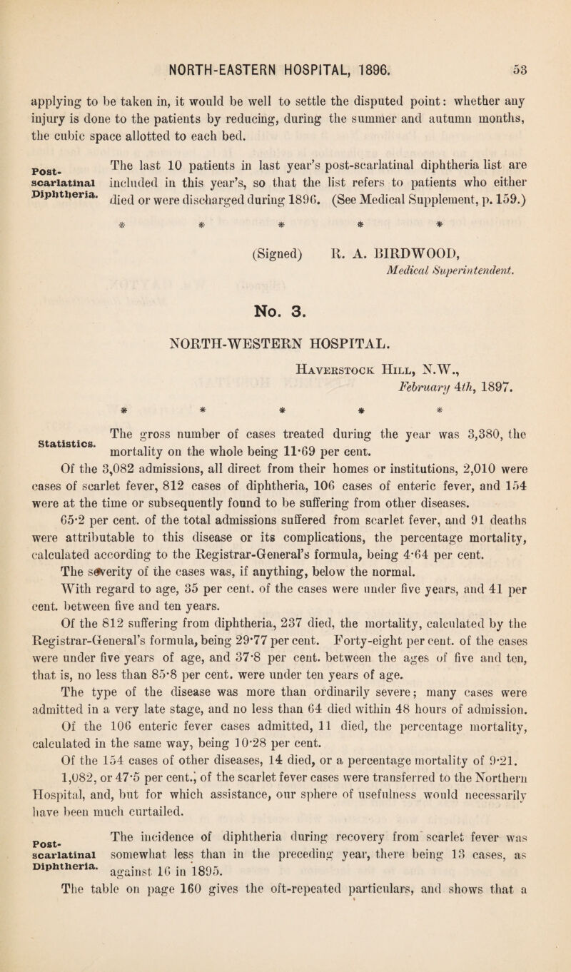 applying to be taken in, it would be well to settle the disputed point: whether any injury is done to the patients by reducing, during the summer and autumn months, the cubic space allotted to each bed. Post- The ^ast Patients in Inst year’s post-scarlatinal diphtheria list are scarlatinal included in this year’s, so that the list refers to patients who either Diphtheria. 0J> were c|isc|iaTgeci during 1896. (See Medical Supplement, p. 159.) * * # * * (Signed) R. A. B1RDWOOD, Medical Superin tendent. No. 3. NORTH-WESTERN HOSPITAL. Haverstock Hill, N.W., February 4thi 1897. # * # * The gross number of cases treated during the year was 3,380, the Statistics * mortality on the whole being 11*69 per eent. Of the 3,082 admissions, all direct from their homes or institutions, 2,010 were cases of scarlet fever, 812 cases of diphtheria, 106 cases of enteric fever, and 154 were at the time or subsequently found to be suffering from other diseases. 65*2 per cent, of the total admissions suffered from scarlet fever, and 91 deaths were attributable to this disease or its complications, the percentage mortality, calculated according to the Registrar-General’s formula, being 4*64 per cent. The severity of the cases was, if anything, below the normal. With regard to age, 35 per cent, of the cases were under five years, and 41 per cent, between five and ten years. Of the 812 suffering from diphtheria, 237 died, the mortality, calculated by the Registrar-General’s formula,being 29*77percent. Forty-eight percent, of the cases were under five years of age, and 37*8 per cent, between the ages of five and ten, that is, no less than 85*8 per cent, were under ten years of age. The type of the disease was more than ordinarily severe; many cases were admitted in a very late stage, and no less than 64 died within 48 hours of admission. Of the 106 enteric fever cases admitted, 11 died, the percentage mortality, calculated in the same way, being 10*28 per cent. Of the 154 cases of other diseases, 14 died, or a percentage mortality of 9*21. 1,082, or 47*5 per cent.; of the scarlet fever cases were transferred to the Northern Hospital, and, but for which assistance, our sphere of usefulness would necessarily have been much curtailed. Post- scarlatinal Diphtheria. The incidence of diphtheria during recovery from scarlet fever was somewhat less than in the preceding year, there being 13 cases, as against 16 in 1895. The table on page 160 gives the oft-repeated particulars, and shows that a