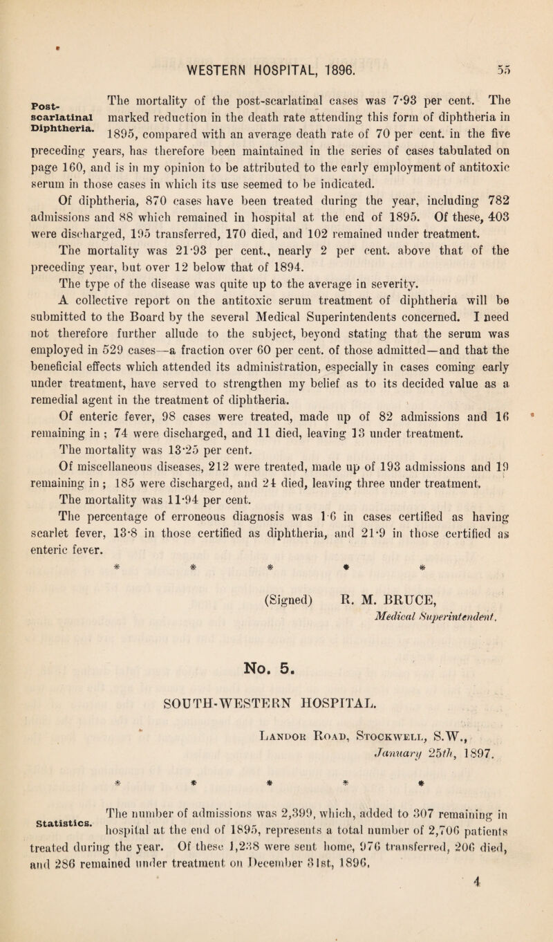 +* **» Post- The mortality of the post-scarlatinal cases was 7*93 per cent. The scarlatinal marked reduction in the death rate attending this form of diphtheria in Diphtheria, compared with an average death rate of 70 per cent, in the five preceding years, has therefore been maintained in the series of cases tabulated on page 160, and is in my opinion to be attributed to the early employment of antitoxic serum in those cases in which its use seemed to be indicated. Of diphtheria, 870 cases have been treated during the year, including 782 admissions and 88 which remained in hospital at the end of 1895. Of these, 403 were discharged, 195 transferred, 170 died, and 102 remained under treatment. The mortality was 21’93 per cent., nearly 2 per cent, above that of the preceding year, but over 12 below that of 1894. The type of the disease was quite up to the average in severity. A collective report on the antitoxic serum treatment of diphtheria will be submitted to the Board by the several Medical Superintendents concerned. I need not therefore further allude to the subject, beyond stating that the serum was employed in 529 cases—a fraction over 60 per cent, of those admitted—and that the beneficial effects which attended its administration, especially in cases coming early under treatment, have served to strengthen my belief as to its decided value as a remedial agent in the treatment of diphtheria. Of enteric fever, 98 cases were treated, made up of 82 admissions aud 16 remaining in ; 74 were discharged, and 11 died, leaving 13 under treatment. The mortality was 13*25 per cent. Of miscellaneous diseases, 212 were treated, made up of 193 admissions and 19 remaining in ; 185 were discharged, and 24 died, leaving three under treatment. The mortality was 11*94 per cent. The percentage of erroneous diagnosis was 16 in cases certified as having scarlet fever, 13*8 in those certified as diphtheria, and 21*9 in those certified as enteric fever. * * * * & (Signed) R. M. BRUCE, Medical Superintendent, No. 5. SOUTH-WESTERN HOSPITAL. Landok Road, Stockwell, S.W., January 25th, 1897. * * * * * The number of admissions was 2,399, which, added to 307 remaining in statistics hospital at the end of 1895, represents a total number of 2,706 patients treated during the year. Of these 1,238 were sent home, 976 transferred, *206 died, and 286 remained under treatment on December 31st, 1896, i