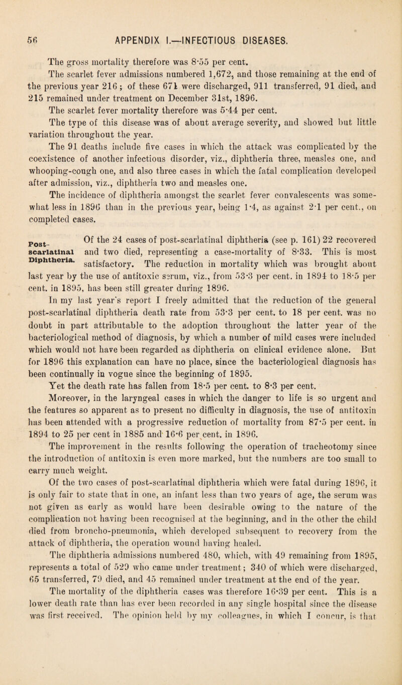 The gross mortality therefore was 8*55 per cent. The scarlet fever admissions numbered 1,672, and those remaining at the end of the previous year 216 ; of these 671 were discharged, 911 transferred, 91 died, and 215 remained under treatment on December 31st, 1896. The scarlet fever mortality therefore was 5*44 per cent. The type of this disease was of about average severity, and showed but little variation throughout the year. The 91 deaths include five cases in which the attack was complicated by the coexistence of another infectious disorder, viz., diphtheria three, measles one, and whooping-cough one, and also three cases in which the fatal complication developed after admission, viz., diphtheria two and measles one. The incidence of diphtheria amongst the scarlet fever convalescents was some¬ what less in 1896 than in the previous year, being 1*4, as against 2T per cent., on completed cases. Post- Of the 24 cases of post-scarlatinal diphtheria (see p. 161) 22 recovered scarlatinal and two died, representing a case-mortality of 8-33. This is most Diphtheria. satisfactory. The reduction in mortality which was brought about last year by the use of antitoxic serum, viz., from 53*3 per cent, in 1894 to 18-5 per cent, in 1895, has been still greater during 1896. In my last year's report I freely admitted that the reduction of the general post-scarlatinal diphtheria death rate from 53*3 per cent, to 18 per cent, was no doubt in part attributable to the adoption throughout the latter year of the bacteriological method of diagnosis, by which a number of mild cases were included which would not have been regarded as diphtheria on clinical evidence alone. But for 1896 this explanation can have no place, since the bacteriological diagnosis has been continually in vogue since the beginning of 1895. Yet the death rate has fallen from 18*5 per cent, to 8*3 per cent. Moreover, in the laryngeal cases in which the danger to life is so urgent and the features so apparent as to present no difficulty in diagnosis, the use of antitoxin has been attended with a progressive reduction of mortality from 87*5 per cent, in 1894 to 25 per cent in 1885 and 16*6 per cent, in 1896. The improvement in the results following the operation of tracheotomy since the introduction of antitoxin is even more marked, but the numbers are too small to carry much weight. Of the two cases of post-scarlatinal diphtheria which were fatal during 1896, it is only fair to state that in one, an infant less than two years of age, the serum was not given as early as would have been desirable owing to the nature of the complication not having been recognised at the beginning, and in the other the child died from broncho-pneumonia, which developed subsequent to recovery from the attack of diphtheria, the operation wound having healed. The diphtheria admissions numbered 480, which, with 49 remaining from 1895, represents a total of 529 who came under treatment; 340 of which were discharged, 65 transferred, 79 died, and 45 remained under treatment at the end of the year. The mortality of the diphtheria cases was therefore 16*39 per cent. This is a lower death rate than has ever been recorded in any single hospital since the disease was first received. The opinion held by my colleagues, in which I concur, is that