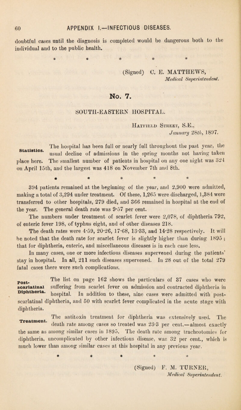 doubtful cases until the diagnosis is completed would be dangerous both to the individual and to the public health. * * * * * (Signed) C. E. MATTHEWS, Medical Superintendent. No. 7. SOUTH-EASTERN HOSPITAL. Hatfield Street, S.E., January 28th, 1897. The hospital has been full or nearly full throughout the past year, the usual decline of admissions in the spring months not having taken place here. The smallest number of patients in hospital on any one night was 324 on April 15th, and the largest was 418 on November 7th and 8th. « * ifc * 394 patients remained at the beginning of the year, and 2,900 were admitted, making a total of 3,294 under treatment. Of these, 1,265 were discharged, 1,384 were transferred to other hospitals, 279 died, and 366 remained in hospital at the end of the year. The general death rate was 9*57 per cent. The numbers under treatment of scarlet fever were 2,078, of diphtheria 792, of enteric fever 198, of typhus eight, and of other diseases 218. The death rates were 4*59, 20*26, 17*68, 13*33, and 14*28 respectively. It will be noted that the death rate for scarlet fever is slightly higher than during 1895 ; that for diphtheria, enteric, and miscellaneous diseases is in each case less. In many cases, one or more infectious diseases supervened during the patients’ stay in hospital. In all, 211 such diseases supervened. In 28 out of the total 279 fatal cases there were such complications. post- The ^ 011 PaSe 1652 shows the particulars of 37 cases who were scarlatinal suffering from scarlet fever on admission and contracted diphtheria in Diphtheria. p0Sp^a] jn addition to these, nine cases were admitted with post- scarlatinal diphtheria, and 50 with scarlet fever complicated in the acute stage with diphtheria. Treatment. The antitoxin treatment for diphtheria was extensively used. The death rate among cases so treated was 23*3 per cent.—almost exactly the same as among similar cases in 1895. The death rate among tracheotomies for diphtheria, uncomplicated by other infectious disease, was 32 per cent., which is much lower than among similar cases at this hospital in any previous year. * * * * (Signed) F. M. TURNER,