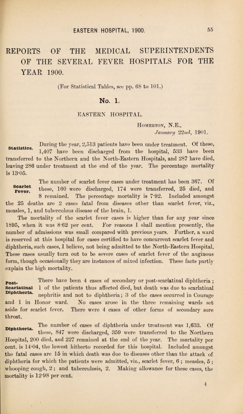 REPORTS OF THE MEDICAL SUPERINTENDENTS OF THE SEVERAL FEVER HOSPITALS FOR THE YEAR 1900. (For Statistical Tables, see pp. 68 to 101.) No. 1. EASTERN HOSPITAL. Homertoiv, N.E., January 22nd, 1901. During the year, 2,513 patients have been under treatment. Of these, 1,407 have been discharged from the hospital, 533 have been transferred to the Northern and the North-Eastern Hospitals, and 287 have died, leaving 286 under treatment at the end of the year. The percentage mortality is 13*05. The number of scarlet fever cases under treatment has been 367. Of ^ever* 160 were discharged, 174 were transferred, 25 died, and 8 remained. The percentage mortality is 7’92. Included amongst the 25 deaths are 2 cases fatal from diseases other than scarlet fever, viz., measles, 1, and tuberculous disease of the brain, 1. The mortality of the scarlet fever cases is higher than for any year since 1895, when it was 8’62 per cent. For reasons I shall mention presently, the number of admissions was small compared with previous years. Further, a ward is reserved at this hospital for cases certified to have concurrent scarlet fever and diphtheria, such cases, I believe, not being admitted to the North-Eastern Hospital. These cases usually turn out to be severe cases of scarlet fever of the anginous form, though occasionally they are instances of mixed infection. These facts partly explain the high mortality. Post- There have been 4 cases of secondary or post-scarlatinal diphtheria ; Scarlatinal 1 of the patients thus affected died, but death was due to scarlatinal Diphtheria. nep}irjtjs anc{ not ^o diphtheria; 3 of the cases occurred in Courage and 1 in Honor ward. No cases arose in the three remaining wards set aside for scarlet fever. There were 4 cases of other forms of secondary sore throat. The number of cases of diphtheria under treatment was 1,633. Of these, 847 were discharged, 359 were transferred to the Northern Hospital, 200 died, and 227 remained at the end of the year. The mortality per cent, is 14*04, the lowest hitherto recorded for this hospital. Included amongst the fatal cases are 15 in which death was due to diseases other than the attack of diphtheria for which the patients were admitted, viz., scarlet fever, 6 ; measles. 5 ; whooping cough, 2 ; and tuberculosis, 2. Making allowance for these cases, the mortality is 12*98 per cent. Diphtheria. 4