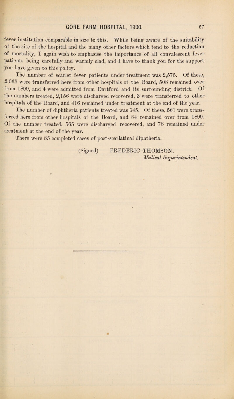 fever institution comparable in size to this. While being aware of the suitability of the site of the hospital and the many other factors which tend to the reduction of mortality, I again wish to emphasise the importance of all convalescent fever patients being carefully and warmly clad, and I have to thank you for the support you have given to this policy. The number of scarlet fever patients under treatment was 2,575. Of these, 2,063 were transferred here from other hospitals of the Board, 508 remained over from 1899, and 4 were admitted from Dartford and its surrounding district. Of the numbers treated, 2,156 were discharged recovered, 3 were transferred to other hospitals of the Board, and 416 remained under treatment at the end of the year. The number of diphtheria patients treated was 645. Of these, 561 were trans¬ ferred here from other hospitals of the Board, and 84 remained over from 1899. Of the number treated, 565 were discharged recovered, and 78 remained under treatment at the end of the year. There were 85 completed cases of post-scarlatinal diphtheria. (Signed) FREDERIC THOMSON, Medical Superintendent. I