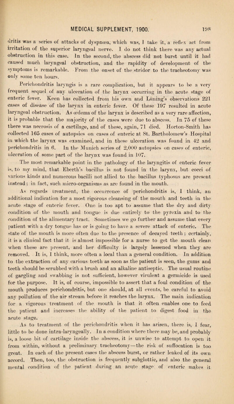 (iritis was a series of attacks of dyspnoea, which, was, I take it, a reflex act from irritation of the superior laryngeal nerve. I do not think there was any actual obstruction in this case. In the second, the abscess did not burst until it had caused much laryngeal obstruction, and the rapidity of development of the symptoms is remarkable. From the onset of the stridor to the tracheotomy was only some ten hours. Perichondritis laryngis is a rare complication, but it appears to be a very frequent sequel of any ulceration of the larynx occurring in the acute stage of enteric fever. Keen has collected from his own and Liining’s observations 221 cases of disease of the larynx in enteric fever. Of these 197 resulted in acute laryngeal obstruction. As oedema of the larynx is described as a very rare affection, it is probable that the majority of the cases were due to abscess. In 75 of these there was necrosis of a cartilage, and of these, again, 71 died. Horton-Smith has collected 165 cases of autopsies on cases of enteric at St. Bartholomew's Hospital in which the larynx was examined, and in these ulceration was found in 42 and perichondritis in 6. In the Munich series of 2,000 autopsies on cases of enteric, ulceration of some part of the larynx was found in 107. The most remarkable point in the pathology of the laryngitis of enteric fever is, to my mind, that Eberth’s bacillus is not found in the larynx, but cocci of various kinds and numerous bacilli not allied to the bacillus typhosus are present instead; in fact, such micro-organisms as are found in the mouth. As regards treatment, the occurrence of perichondritis is, I think, an additional indication for a most rigorous cleansing of the mouth and teeth in the acute stage of enteric fever. One is too apt to assume that the dry and dirty condition of the mouth arid tongue is due entirely to the pyrexia and to the condition of the alimentary tract. Sometimes we go further and assume that every patient with a dry tongue has or is going to have a severe attack of enteric. The state of the mouth is more often due to the presence of decayed teeth; certainly, it is a clinical fact that it is almost impossible for a nurse to get the mouth clean when these are present, and her difficulty is largely lessened when they are removed. It is, I think, more often a local than a general condition. In addition to the extraction of any carious teeth as soon as the patient is seen, the gums and teeth should be scrubbed with a brush and an alkaline antiseptic. The usual routine of gargling and swabbing is not sufficient, however virulent a germicide is used for the purpose. It is, of course, impossible to assert that a foul condition of the mouth produces perichondritis, but one should, at all events, be careful to avoid any pollution of the air stream before it reaches the larynx. The main indication for a vigorous treatment of the mouth is that it often enables one to feed the patient and increases the ability of the patient to digest food in the acute stage. As to treatment of the perichondritis when it has arisen, there is, I fear, little to be done intra-laryngeally. In a condition where there may be, and probably is, a loose bit of cartilage inside the abscess, it is unwise to attempt to open it from within, without a preliminary tracheotomy—the risk of suffocation is too great. In each of the present cases the abscess burst, or rather leaked of its own accord. Then, too, the obstruction is frequently subglottic, and also the general mental condition of the patient during an acute stage of enteric makes it