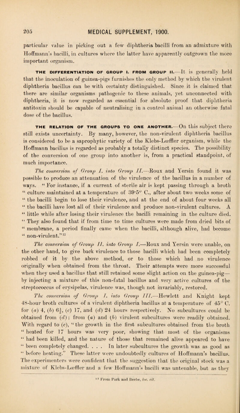 particular value in picking out a few diphtheria bacilli from an admixture with Hoffmann's bacilli, in cultures where the latter have apparently outgrown the more important organism. the differentiation of group i. from group ii.—It is generally held that the inoculation of guinea-pigs furnishes the only method by which the virulent diphtheria bacillus can be with certainty distinguished. Since it is claimed that there are similar organisms pathogenic to these animals, yet unconnected with diphtheria, it is now regarded as essential for absolute proof that diphtheria antitoxin should be capable of neutralising in a control animal an otherwise fatal dose of the bacillus. the relation of the groups to one another.—On this subject there still exists uncertainty. By many, however, the non-virulent diphtheria bacillus is considered to be a saprophytic variety of the Klebs-Loeffler organism, while the Hoffmann bacillus is regarded as probably a totally distinct species. The possibility of the conversion of one group into another is, from a practical standpoint, of much importance. The conversion of Group I. into Group II.—Roux and Yersin found it was possible to produce an attenuation of the virulence of the bacillus in a number of ways. “ For instance, if a current of sterile air is kept passing through a broth “ culture maintained at a temperature of 39’5° C., after about two weeks some of “ the bacilli begin to lose their virulence, and at the end of about four weeks all “ the bacilli have lost all of their virulence and produce non-virulent cultures. A “ little while after losing their virulence the bacilli remaining in the culture died. “ They also found that if from time to time cultures were made from dried bits of “ membrane, a period finally came when the bacilli, although alive, had become “ non-virulent.”13 The conversion of Group II. into Group I.—Roux and Yersin were unable, on the other hand, to give back virulence to those bacilli which had been completely robbed of it by the above method, or to those which had no virulence originally when obtained from the throat. Their attempts were more successful when they used a bacillus that still retained some slight action on the guinea-pig— by injecting a mixture of this non-fatal bacillus and very active cultures of the streptococcus of erysipelas, virulence was, though not invariably, restored. The conversion of Group 1. into Group III.—Hewlett and Knight kept 48-hour broth cultures of a virulent diphtheria bacillus at a temperature of 45° C. for (a) 4, (b) 6J, (c) 17, and (d) 24 hours respectively. No subcultures could be obtained from (d); from (a) and (b) virulent subcultures were readily obtained. With regard to (c), “ the growth in the first subcultures obtained from the broth “ heated for 17 hours was very poor, showing that most of the organisms “ had been killed, and the nature of those that remained alive appeared to have “ been completely changed. ... In later subcultures the growth was as good as “ before heating.” These latter were undoubtedly cultures of Hoffmann’s bacillus. The experimenters were confident that the suggestion that the original stock was a mixture of Klebs-Loeffler and a few Hoffmann’s bacilli was untenable, but as they 13 From Park and Beebe, loc. cit.