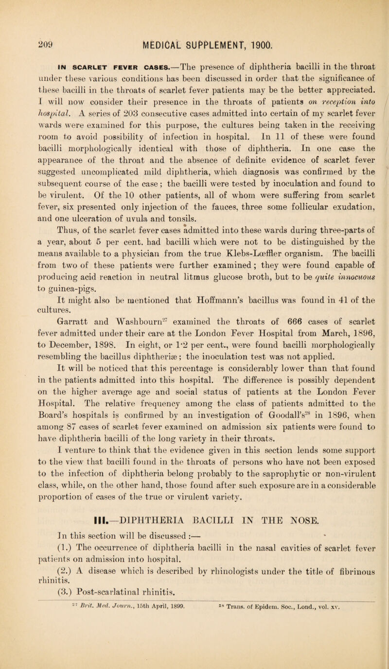 in scarlet fever cases.—The presence of diphtheria bacilli in the throat under these various conditions has been discussed in order that the significance of these bacilli in the throats of scarlet fever patients may be the better appreciated. I will now consider their presence in the throats of patients on reception into hospital. A series of 203 consecutive cases admitted into certain of my scarlet fever wards were examined for this purpose, the cultures being taken in the receiving room to avoid possibility of infection in hospital. In 11 of these were found bacilli morphologically identical with those of diphtheria. In one case the appearance of the throat and the absence of definite evidence of scarlet fever suggested uncomplicated mild diphtheria, which diagnosis was confirmed by the subsequent course of the case ; the bacilli were tested by inoculation and found to be virulent. Of the 10 other patients, all of whom were suffering from scarlet fever, six presented only injection of the fauces, three some follicular exudation, and one ulceration of uvula and tonsils. Thus, of the scarlet fever cases admitted into these wards during three-parts of a year, about 5 per cent, had bacilli which were not to be distinguished by the means available to a physician from the true Klebs-Loeffler organism. The bacilli from two of these patients were further examined ; they were found capable of producing acid reaction in neutral litmus glucose broth, but to be quite innocuous to guinea-pigs. It might also be mentioned that Hoffmann’s bacillus was found in 41 of the cultures. Garratt and Washbourn-7 examined the throats of 666 cases of scarlet fever admitted under their care at the London Fever Hospital from March, 1896, to December, 1898. In eight, or 1*2 per cent., were found bacilli morphologically resembling the bacillus diphtherise; the inoculation test was not applied. It will be noticed that this percentage is considerably lower than that found in the patients admitted into this hospital. The difference is possibly dependent on the higher average age and social status of patients at the London Fever Hospital. The relative frequency among the class of patients admitted to the Board’s hospitals is confirmed by an investigation of Goodall’s28 in 1896, when among 87 cases of scarlet fever examined on admission six patients were found to have diphtheria bacilli of the long variety in their throats. I venture to think that the evidence given in this section lends some support to the view that bacilli found in the throats of persons who have not been exposed to the infection of diphtheria belong probably to the saprophytic or non-virulent class, while, on the other hand, those found after such exposure are in a considerable proportion of cases of the true or virulent variety. III.—DIPHTHERIA BACILLI IN THE NOSE. In this section will be discussed :— (1.) The occurrence of diphtheria bacilli in the nasal cavities of scarlet fever patients on admission into hospital. (2.) A disease which is described by rhinologists under the title of fibrinous rhinitis. (3.) Post-scarlatinal rhinitis.