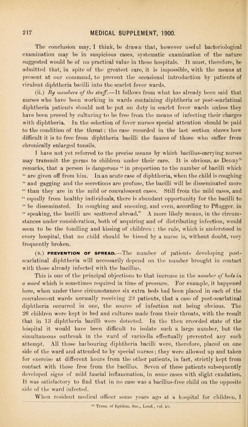 The conclusion may, I think, be drawn that, however useful bacteriological examination may be in suspicious cases, systematic examination of the nature suggested would he of no practical value in these hospitals. It must, therefore, be admitted that, in spite of the greatest care, it is impossible, with the means at present at our command, to prevent the occasional introduction by patients of virulent diphtheria bacilli into the scarlet fever wards. (ii.) By members of the staff.—It follows from what has already been said that nurses who have been working in wards containing diphtheria or post-scarlatinal diphtheria patients should not be put on duty in scarlet fever wards unless they have been proved by culturing to be free from the means of infecting their charges with diphtheria. In the selection of fever nurses special attention should be paid to the condition of the throat; the case recorded in the last section shows how difficult it is to free from diphtheria bacilli the fauces of those who suffer from chronically enlarged tonsils. I have not yet referred to the precise means by which bacillus-carrying nurses may transmit the germs to children under their care. It is obvious, as Denny38 remarks, that a person is dangerous “ in proportion to the number of bacilli which “ are given off from him. In an acute case of diphtheria, when the child is coughing “ and gagging and the secretions are profuse, the bacilli will be disseminated more “ than they are in the mild or convalescent cases. Still from the mild cases, and “ equally from healthy individuals, there is abundant opportunity for the bacilli to “ be disseminated. In coughing and sneezing, and even, according to Pflugger. in “ speaking, the bacilli are scattered abroad.” A more likely means, in the circum¬ stances under consideration, both of acquiring and of distributing infection, would seem to be the fondling and kissing of children ; the rule, which is understood in every hospital, that no child should be kissed by a nurse is, without doubt, very frequently broken. (b.) prevention of spread.—The number of patients developing post- scarlatinal diphtheria will necessarily depend on the number brought in contact with those already infected with the bacillus. This is one of the principal objections to that increase in the number of beds in a ward which is sometimes required in time of pressure. For example, it happened here, when under these circumstances six extra beds had been placed in each of the convalescent wards normally receiving 20 patients, that a case of post-scarlatinal diphtheria occurred in one, the source of infection not being obvious. The 26 children were kept in bed and cultures made from their throats, with the result that in 13 diphtheria bacilli were detected. In the then crowded state of the hospital it would have been difficult to isolate such a large number, but the simultaneous outbreak in the ward of varicella effectually prevented any such attempt. All those harbouring diphtheria bacilli were, therefore, placed on one side of the ward and attended to by special nurses; they were allowed up and taken for exercise at different hours from the other patients, in fact, strictly kept from contact with those free from the bacillus. Seven of these patients subsequently developed signs of mild faucial inflammation, in some cases with slight exudation. It was satisfactory to find that in no case was a bacillus-free child on the opposite side of the ward infected. When resident medical officer some years ago at a hospital for children, I