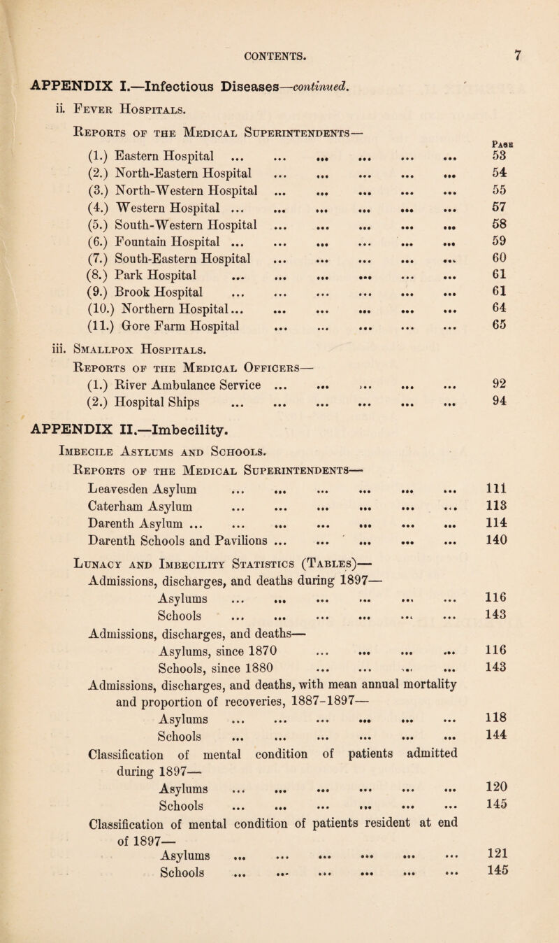 APPENDIX I.—Infectious Diseases —continued. ii. Fever Hospitals. Reports of the Medical Superintendents— (1.) Eastern Hospital (2.) North-Eastern Hospital (3.) North-Western Hospital (4.) Western Hospital ... (5.) South-Western Hospital (6.) Fountain Hospital ... (7.) South-Eastern Hospital (8.) Park Hospital (9.) Brook Hospital (10.) Northern Hospital... (11.) Gore Farm Hospital iii. Smallpox Hospitals. Reports of the Medical Officers— (1.) River Ambulance Service ... (2.) Hospital Ships APPENDIX II.—Imbecility. Imbecile Asylums and Schools. Reports of the Medical Superintendents— Leavesden Asylum ... ... ... ... ... Caterham Asylum ... ... ... ... ... ... Darenth Asylum ... ... ... ... ... Darenth Schools and Pavilions ... Lunacy and Imbecility Statistics (Tables)— Admissions, discharges, and deaths during 1897— Asylums ... ... ... ••• ••• Schools ... ... ... ... ... ... Admissions, discharges, and deaths— Asylums, since 1870 Schools, since 1880 Admissions, discharges, and deaths, with mean annual mortality and proportion of recoveries, 1887-1897— Asylums • ••• Schools ... ... ... •*» •»* •»• Classification of mental condition of patients admitted during 1897- Asylums ... ... ••• ••• ••• ••• Schools ... ... ••• •»• ••• ••• Classification of mental condition of patients resident at end of 1897- Asylums ... ... ••• ••• ••• Schools ... »*• ••• ••• Pa«e 53 54 55 57 58 59 60 61 61 64 65 92 94 111 113 114 140 116 143 116 143 118 144 120 145 121 145