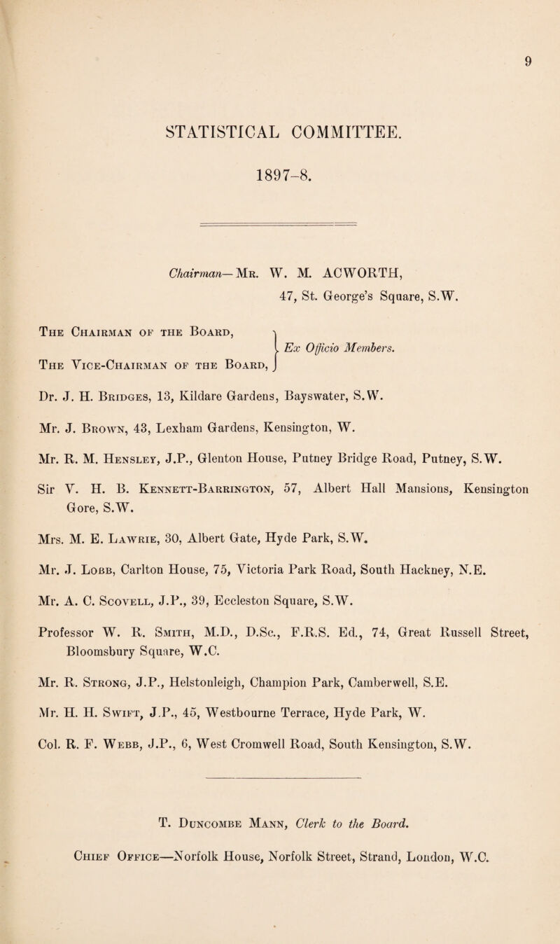 STATISTICAL COMMITTEE. 1897-8. Chairman—Mr. W. M. AC WORTH, 47, St. George’s Square, S.W. The Chairman of the Board, -\ l Ex Officio Members. The Vice-Chairman of the Board, J Dr. J. H. Bridges, 13, Kildare Gardens, Bayswater, S.W. Mr. J. Brown, 43, Lexham Gardens, Kensington, W. Mr. R. M. Hensley, J.P., Glenton House, Putney Bridge Road, Putney, S.W. Sir V. H. B. Kennett-Barrington, 57, Albert Hall Mansions, Kensington Gore, S.W. Mrs. M. E. Lawrie, 30, Albert Gate, Hyde Park, S.W. Mr. J. Lobb, Carlton House, 75, Victoria Park Road, South Hackney, N.E. Mr. A. C. Scovell, J.P., 39, Eccleston Square, S.W. Professor W. R. Smith, M.D., D.Sc., F.R.S. Ed., 74, Great Russell Street, Bloomsbury Square, W.C. Mr. R. Strong, J.P., Helstonleigh, Champion Park, Camberwell, S.E. Mr. H. H. Swift, J.P., 45, Westbourne Terrace, Hyde Park, W. Col. R. F. Webb, J.P., 6, West Cromwell Road, South Kensington, S.W. T. Duncombe Mann, Clerk to the Board. Chief Office—Norfolk House, Norfolk Street, Strand, London, W.C.