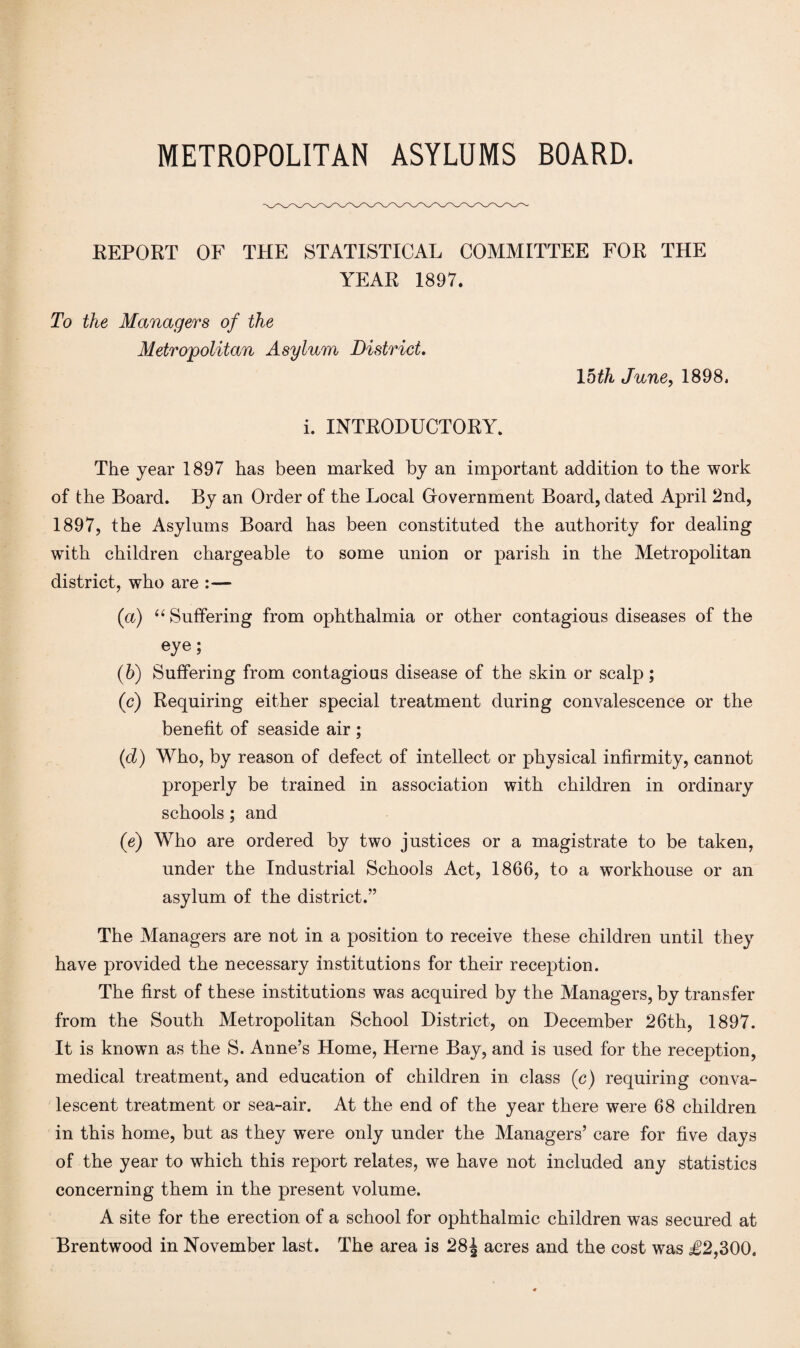 METROPOLITAN ASYLUMS BOARD. REPORT OF THE STATISTICAL COMMITTEE FOR THE YEAR 1897. To the Managers of the Metropolitan Asylum District. 15th June, 1898, i. INTRODUCTORY. The year 1897 has been marked by an important addition to the work of the Board. By an Order of the Local Government Board, dated April 2nd, 1897, the Asylums Board has been constituted the authority for dealing with children chargeable to some union or parish in the Metropolitan district, who are :— (a) “ Suffering from ophthalmia or other contagious diseases of the eye; (b) Suffering from contagious disease of the skin or scalp; (c) Requiring either special treatment during convalescence or the benefit of seaside air ; (d) Who, by reason of defect of intellect or physical infirmity, cannot properly be trained in association with children in ordinary schools; and (e) Who are ordered by two justices or a magistrate to be taken, under the Industrial Schools Act, 1866, to a workhouse or an asylum of the district.” The Managers are not in a position to receive these children until they have provided the necessary institutions for their reception. The first of these institutions was acquired by the Managers, by transfer from the South Metropolitan School District, on December 26th, 1897. It is known as the S. Anne’s Home, Herne Bay, and is used for the reception, medical treatment, and education of children in class (c) requiring conva¬ lescent treatment or sea-air. At the end of the year there were 68 children in this home, but as they were only under the Managers’ care for five days of the year to which this report relates, we have not included any statistics concerning them in the present volume. A site for the erection of a school for ophthalmic children was secured at Brentwood in November last. The area is 28J acres and the cost was j£2,300.