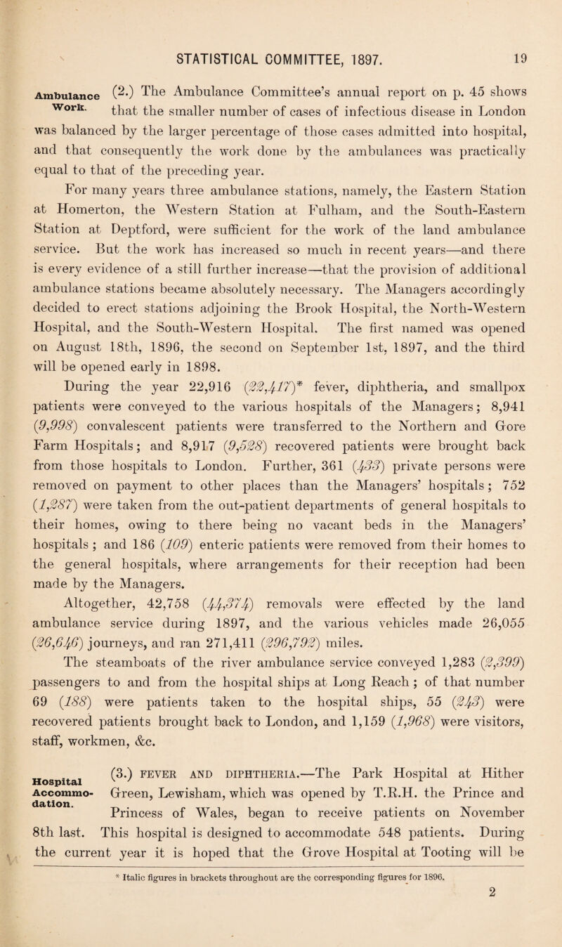 Ambulance (^*) The Ambulance Committee’s annual report on p. 45 shows w°rk. that t,fie smaper number of cases of infectious disease in London was balanced by the larger percentage of those cases admitted into hospital, and that consequently the work done by the ambulances was practically equal to that of the preceding year. For many years three ambulance stations, namely, the Eastern Station at Homerton, the Western Station at Fulham, and the South-Eastern Station at Deptford, were sufficient for the work of the land ambulance service. But the work has increased so much in recent years—and there is every evidence of a still further increase—that the provision of additional ambulance stations became absolutely necessary. The Managers accordingly decided to erect stations adjoining the Brook Hospital, the North-Western Hospital, and the South-Western Hospital. The first named was opened on August 18th, 1896, the second on September 1st, 1897, and the third will be opened early in 1898. During the year 22,916 ('22,4,17)* fever, diphtheria, and smallpox patients were conveyed to the various hospitals of the Managers; 8,941 (9,998) convalescent patients were transferred to the Northern and Grore Farm Hospitals; and 8,917 (9,528) recovered patients were brought back from those hospitals to London. Further, 361 (533) private persons were removed on payment to other places than the Managers’ hospitals; 752 (1,287) were taken from the out-patient departments of general hospitals to their homes, owing to there being no vacant beds in the Managers’ hospitals ; and 186 (109) enteric patients were removed from their homes to the general hospitals, where arrangements for their reception had been made by the Managers. Altogether, 42,758 (1^37lj) removals were effected by the land ambulance service during 1897, and the various vehicles made 26,055 (26,61$) journeys, and ran 271,411 Q296,792) miles. The steamboats of the river ambulance service conveyed 1,283 (2,399) passengers to and from the hospital ships at Long Reach ; of that number 69 (188) were patients taken to the hospital ships, 55 (21$) were recovered patients brought back to London, and 1,159 (1,968) were visitors, staff, workmen, &c. Hospital Accommo¬ dation. (3.) fever and diphtheria.—The Park Hospital at Hither Gfreen, Lewisham, which was opened by T.R.H. the Prince and Princess of Wales, began to receive patients on November 8th last. This hospital is designed to accommodate 548 patients. During the current year it is hoped that the Grrove Hospital at Tooting will be * Italic figures in brackets throughout are the corresponding figures for 1896. 2