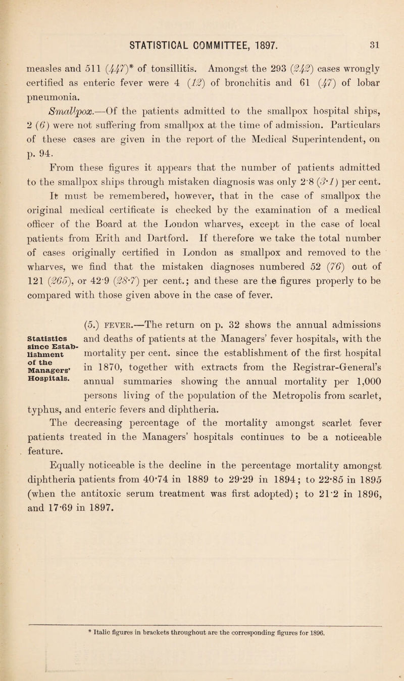 measles and 511 (^7)* of tonsillitis. Amongst the 293 (24-2) cases wrongly certified as enteric fever were 4 (12) of bronchitis and 61 (47) of lobar pneumonia. Smallpox.—Of the patients admitted to the smallpox hospital ships, 2 (6) were not suffering from smallpox at the time of admission. Particulars of these cases are given in the report of the Medical Superintendent, on p. 94. From these figures it appears that the number of patients admitted to the smallpox ships through mistaken diagnosis was only 2*8 (3*1) per cent. It must be remembered, however, that in the case of smallpox the original medical certificate is checked by the examination of a medical officer of the Board at the London wharves, except in the case of local patients from Frith and Dartford. If therefore we take the total number of cases originally certified in London as smallpox and removed to the wharves, we find that the mistaken diagnoses numbered 52 (76) out of 121 (265), or 42'9 (28'7) per cent.; and these are the figures properly to be compared with those given above in the case of fever. Statistics since Estab¬ lishment of the Managers’ Hospitals. (5.) fever.—The return on p. 32 shows the annual admissions and deaths of patients at the Managers’ fever hospitals, with the mortality per cent, since the establishment of the first hospital in 1870, together with extracts from the Begistrar-Gfeneral’s annual summaries showing the annual mortality per 1,000 persons living of the population of the Metropolis from scarlet, typhus, and enteric fevers and diphtheria. The decreasing percentage of the mortality amongst scarlet fever patients treated in the Managers’ hospitals continues to be a noticeable feature. Equally noticeable is the decline in the percentage mortality amongst diphtheria patients from 40’74 in 1889 to 29*29 in 1894; to 22*85 in 1895 (when the antitoxic serum treatment was first adopted); to 21 *2 in 1896, and 17*69 in 1897.