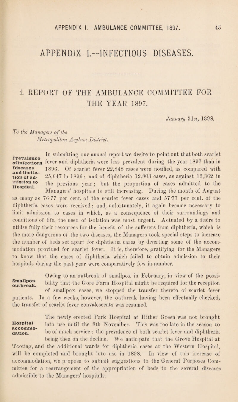 APPENDIX L—INFECTIOUS DISEASES. i. REPORT OF THE AMBULANCE COMMITTEE FOR THE YEAR 1897. January 31«$C 1898. To the Managers of the Metropolitan Asylum District. In submitting our annual report we desire to point out that both scarlet Ps-*© valctic© ° 1 ©fiiifectious fever and diphtheria were less prevalent during the year 1897 than in Diseases and limita¬ tion of ad¬ mission to Hospital. 1896. Of scarlet fever 22,848 cases were notified, as compared with 25,647 in 1896 ; and of diphtheria 12,803 cases, as against 13,362 in the previous year; but the proportion of cases admitted to the Managers’ hospitals is still increasing. During the month of August as many as 76*77 per cent, of the scarlet fever cases and 57*77 per cent, of the diphtheria cases were received; and, unfortunately, it again became necessary to limit admission to cases in which, as a consequence of their surroundings and conditions of life, the need of isolation was most urgent. Actuated by a desire to utilise fully their resources for the benefit of the sufferers from diphtheria, which is the more dangerous of the two diseases, the Managers took special steps to increase the number of beds set apart for diphtheria cases by diverting some of the accom¬ modation provided for scarlet fever. It is, therefore, gratifying for the Managers to know that the cases of diphtheria which failed to obtain admission to their hospitals during the past year were comparatively few in number. Smallpox Owing to an outbreak of smallpox in February, in view of the possi- outbreak bility that the Gore Farm Hospital might be required for the reception of smallpox cases, we stopped the transfer thereto of scarlet fever patients. In a few weeks, however, the outbreak having been effectually checked, the transfer of scarlet fever convalescents was resumed. The newly erected Park Hospital at Hither Green was not brought Hospital into use until the 8th November. This was too late in the season to elation. be of much service; the prevalence of both scarlet fever and diphtheria being then on the decline. We anticipate that the Grove Hospital at Tooting, and the additional wards for diphtheria cases at the Western Hospital, will be completed and brought into use in 1898. In view cf this increase of accommodation, we propose to submit suggestions to the General Purposes Com¬ mittee for a rearrangement of the appropriation of beds to the several diseases admissible to the Managers’ hospitals.