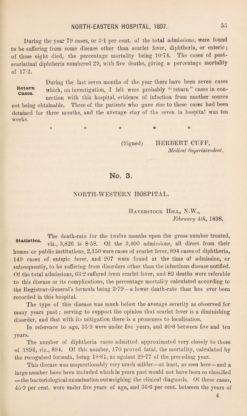During the year 79 eases, or 3*1 per cent, of the total admissions, were found to be suffering from some disease other than scarlet fever, diphtheria, or enteric; of these eight died, the percentage mortality being 10*74. The cases of post- scarlatinal diphtheria numbered 29, with five deaths, giving a percentage mortality of 17*2. During the last seven months of the year there have been seven cases Return which, on investigation, I felt were probably u return ” cases in con- nection with this hospital, evidence of infection from another source not being obtainable. Three of the patients who gave rise to these cases had been detained for three months, and the average stay of the seven in hospital was ten weeks. % * (Signed) HERBERT CUFF, Medical Superintendent, No, 3, NORTH-WESTERN HOSPITAL. Havkrstock Hill, N.W., February 4th, 1898, The death-rate for the twelve months upon the gross number treated, statistics. yjz ^ 3}g26 is 8*58. Of the 3,400 admissions, all direct from their homes or public institutions, 2,150 were cases of scarlet fever, 894 cases of diphtheria, 149 cases of enteric fever, and 207 were found at the time of admission, or subsequently, to be suffering from disorders other than the infectious disease notified. Of the total admissions, 63*2 suffered from scarlet fever, and 82 deaths were referable to this disease or its complications, the percentage mortality calculated according to the Registrar-General’s formula being 3*79—a lower death-rate than has ever been recorded in this hospital. The type of this disease was much below the average severity as observed for many years past; serving to support the opinion that scarlet fever is a diminishing disorder, and that with its mitigation there is a proneness to localisation. In reference to age, 33*9 were under five years, and 40*8 between five and ten years. The number of diphtheria cases admitted approximated very closely to those of 1896, viz., 894. Of this number, 170 proved fatal, the mortality, calculated by the recognised formula, being 18*81, as against 29*77 of the preceding year. This disease was unquestionably very much milder—at least, as seen here—and a large number have been included which in years past would not have been so classified —the bacteriological examination outweighing the clinical diagnosis. Of these cases, 45*9 per cent, were under five years of age, and 36*6 per cent, between the years of 4