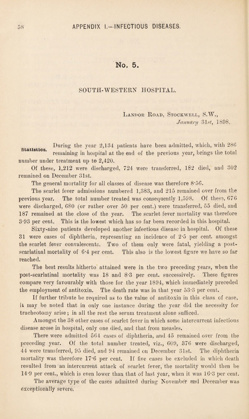 No, 5. SOUTH-WESTERN HOSPITAL. Landor Road, Stockvvell, S.W., January 3l.s1898. During the year 2,134 patients have been admitted, which, with 286 remaining in hospital at the end of the previous year, brings the total number under treatment up to 2,420. Of these, 1,212 were discharged, 724 were transferred, 182 died, and 302 remained on December 31st. The general mortality for all classes of disease was therefore 8*56. The scarlet fever admissions numbered 1,383, and 215 remained over from the previous year. The total number treated was consequently 1,598. Of these, 676 were discharged, 6S0 (or rather over 50 per cent.) were transferred, 55 died, and 187 remained at the close of the year. The scarlet fever mortality was therefore 3-93 per cent. This is the lowest which has so far been recorded in this, hospital Sixtymine patients developed another infectious disease in hospital. Of these 31 were cases of diphtheria, representing an incidence of 2*5 per cent, amongst the scarlet fever convalescents. Two of them only were fatal, yielding a post- scarlatinal mortality of 6*4 per cent. This also is the lowest figure we have so far reached. The best results hitherto attained were in the two preceding years, when the post-scarlatinal mortality was 18 and 8*3 per cent, successively. These figures compare very favourably with those for the year 1894, which immediately preceded the employment of antitoxin. The death rate was in that year 53(3 per cent. If further tribute be required as to the value of antitoxin in this class of case, it may be noted that in only one instance during the year did the necessity for tracheotomy arise; in all the rest the serum treatment alone sufficed. Amongst the 38 other cases of scarlet fever in which some intercurrent infectious disease arose in hospital, only one died, and that from measles. There were admitted 564 cases of diphtheria, and 45 remained over from the preceding year. Of the total number treated, viz., 609, 376 were discharged, 44 were transferred, 95 died, and 94 remained on December 31st. The diphtheria mortality was therefore 17’6 per cent. If five cases be excluded in which death resulted from an intercurrent attack of scarlet fever, the mortality would then be 14-9 per cent., which is even lower than that of last year, when it was 16*3 per cent. The average type of the cases admitted during November and December was exceptionally severe.