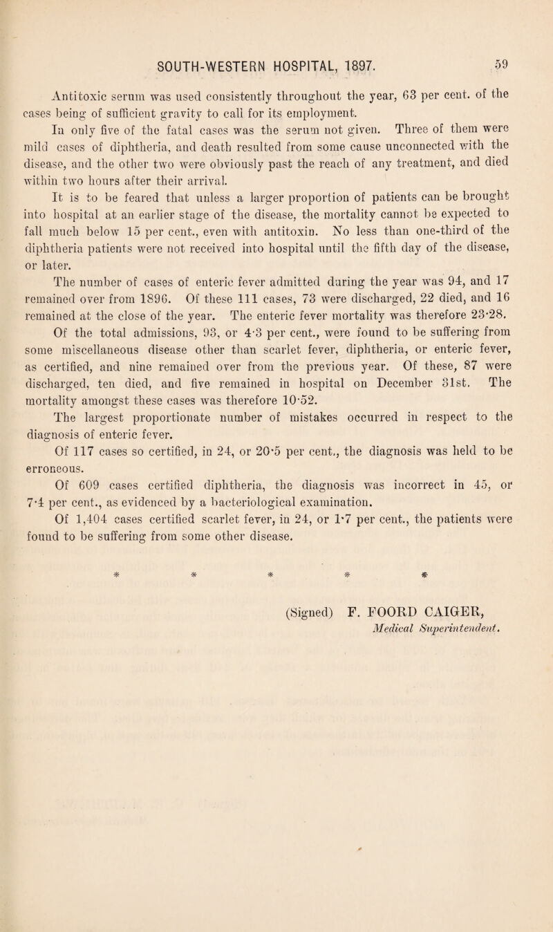 Antitoxic serum was used consistently throughout the year, 63 per cent, of the cases being of sufficient gravity to call for its employment. In only five of the fatal cases was the serum not given. Three of them were mild cases of diphtheria, and death resulted from some cause unconnected with the disease, and the other two were obviously past the reach of any treatment, and died within two hours after their arrival. It is to be feared that unless a larger proportion of patients can be brought into hospital at an earlier stage of the disease, the mortality cannot be expected to fall much below 15 per cent., even with antitoxin. No less than one-third of the diphtheria patients were not received into hospital until the fifth day of the disease, or later. The number of cases of enteric fever admitted during the year was 91, and 17 remained over from 1896. Of these 111 cases, 73 were discharged, 22 died, and 16 remained at the close of the year. The enteric fever mortality was therefore 23*28. Of the total admissions, 93, or 4-3 per cent., were found to be suffering from some miscellaneous disease other than scarlet fever, diphtheria, or enteric fever, as certified, and nine remained over from the previous year. Of these, 87 were discharged, ten died, and five remained in hospital on December 31st. The mortality amongst these cases was therefore 10*52. The largest proportionate number of mistakes occurred in respect to the diagnosis of enteric fever. Of 117 cases so certified, in 24, or 20*5 per cent., the diagnosis was held to be erroneous. Of 609 cases certified diphtheria, the diagnosis was incorrect in 45, or 7*4 per cent., as evidenced by a bacteriological examination. Of 1,404 cases certified scarlet fever, in 24, or 1*7 per cent., the patients were found to be suffering from some other disease. (Signed) F. FOORD CAIGER,