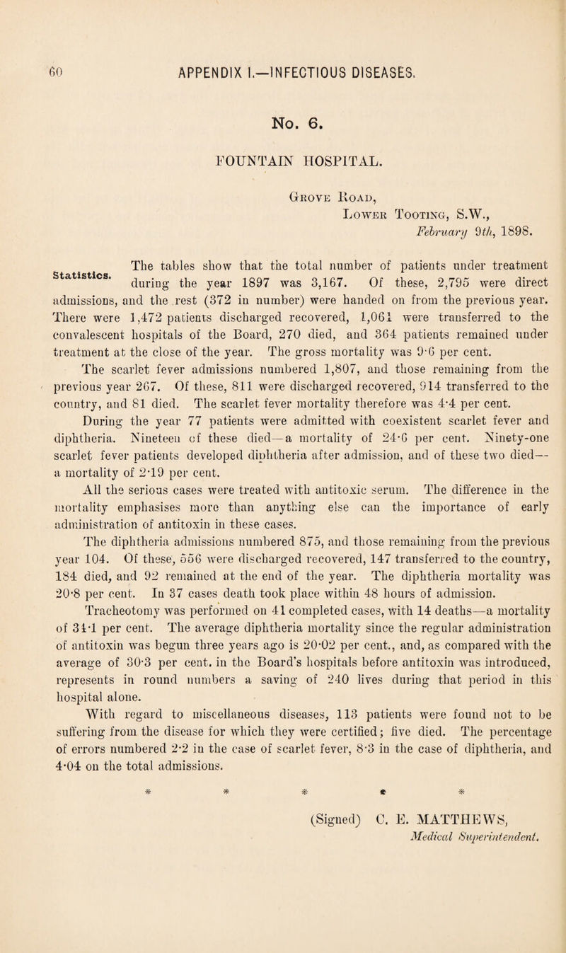 No. 6. FOUNTAIN HOSPITAL. Grove Road, Lower Tooting, S.W., February 9 th, 1898. The tables show that the total number of patients under treatment during the year 1897 was 3,167. Of these, 2,795 were direct admissions, and the rest (372 in number) were handed on from the previous year. There were 1,472 patients discharged recovered, 1,061 were transferred to the convalescent hospitals of the Board, 270 died, and 364 patients remained under treatment at the close of the year. The gross mortality was 9-6 per cent. The scarlet fever admissions numbered 1,807, and those remaining from the previous year 267. Of these, 811 were discharged recovered, 914 transferred to the country, and 81 died. The scarlet fever mortality therefore was 4*4 per cent. During the year 77 patients were admitted with coexistent scarlet fever and diphtheria. Nineteen of these died—a mortality of 24*6 per cent. Ninety-one scarlet fever patients developed diphtheria after admission, and of these two died— a mortality of 2T9 per cent. All the serious cases were treated with antitoxic serum. The difference in the mortality emphasises more than anything else can the importance of early administration of antitoxin in these cases. The diphtheria admissions numbered 875, and those remaining from the previous year 104. Of these, 556 were discharged recovered, 147 transferred to the country, 184 died, and 92 remained at the end of the year. The diphtheria mortality was 20*8 per cent. In 37 cases death took place within 48 hours of admission. Tracheotomy was performed on 41 completed cases, with 14 deaths—a mortality of 314. per cent. The average diphtheria mortality since the regular administration of antitoxin was begun three years ago is 20*02 per cent., and, as compared with the average of 30*3 per cent, in the Board’s hospitals before antitoxin was introduced, represents in round numbers a saving of 240 lives during that period in this hospital alone. With regard to miscellaneous diseases, 113 patients were found not to be suffering from the disease for which they were certified; five died. The percentage of errors numbered 2*2 in the case of scarlet fever, 8*3 in the case of diphtheria, and 4*04 on the total admissions. * * * (Signed) C. E. MATTHEWS,