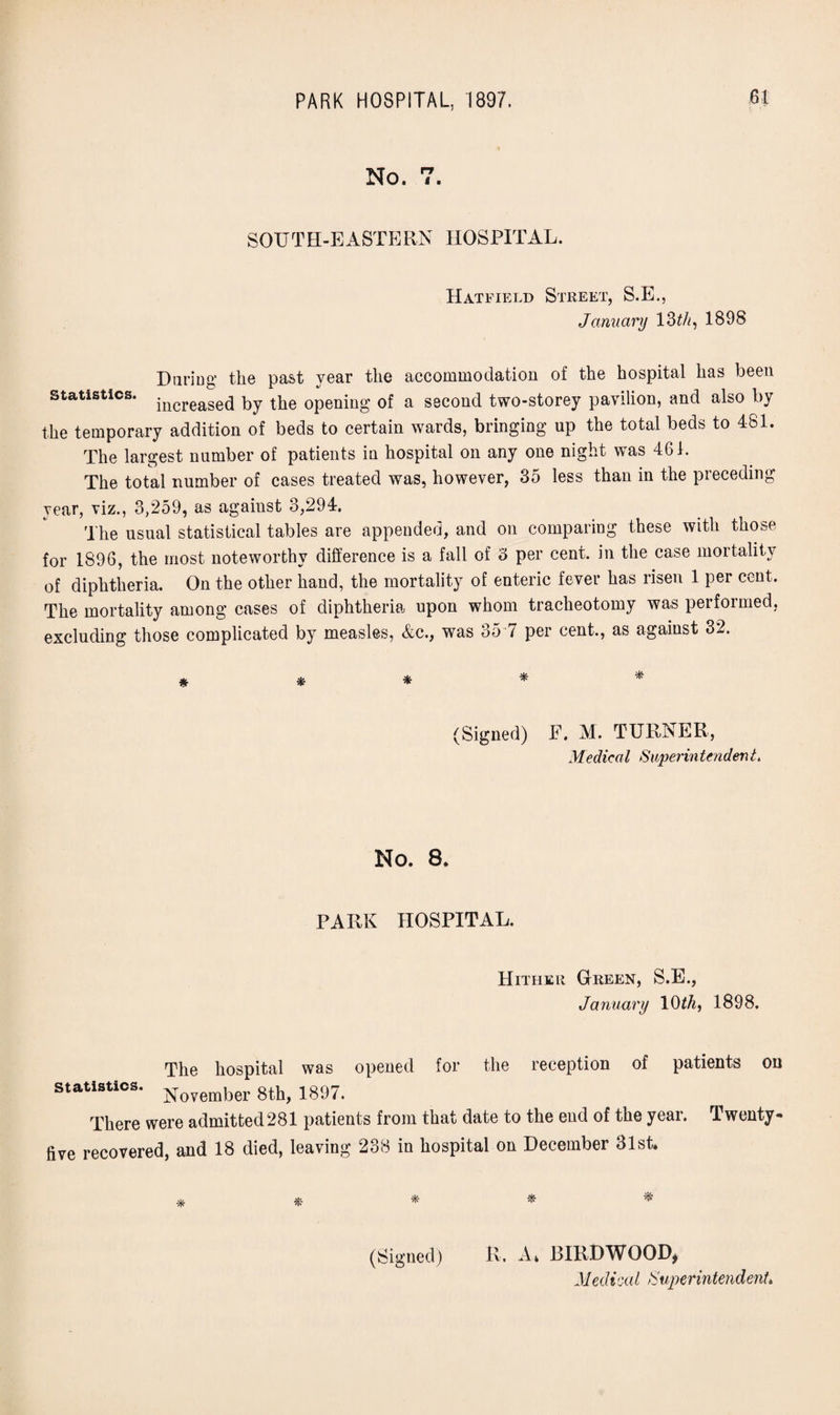 No. PT SOUTH-EASTERN HOSPITAL. Statistics. Hatfield Street, S.E., January 13 th, 1898 During the past year the accommodation of the hospital has been increased by the opening of a second two-storey pavilion, and also by the temporary addition of beds to certain wards, bringing up the total beds to 481. The largest number of patients in hospital on any one night was 461. The total number of cases treated was, however, 35 less than in the preceding year, viz., 3,259, as against 3,294. The usual statistical tables are appended, and on comparing these with those for 1896, the most noteworthy difference is a fall of 3 per cent, in the case mortality of diphtheria. On the other hand, the mortality of enteric fever has risen 1 per cent. The mortality among cases of diphtheria upon whom tracheotomy was performed, excluding those complicated by measles, &c., was 35 7 per cent,, as against 32. * * * (Signed) F. M. TURNER, Medical Superintendent. No. 8. PARK HOSPITAL. Hither Green, S.E., January 1()th, 1898. The hospital was opened for the reception of patients on statistics. Noyember 1897. There were admitted281 patients from that date to the end of the year. Twenty- five recovered, and 18 died, leaving 238 in hospital on December 31st. * * * * * (Signed) R, A* BIRD WOOD*