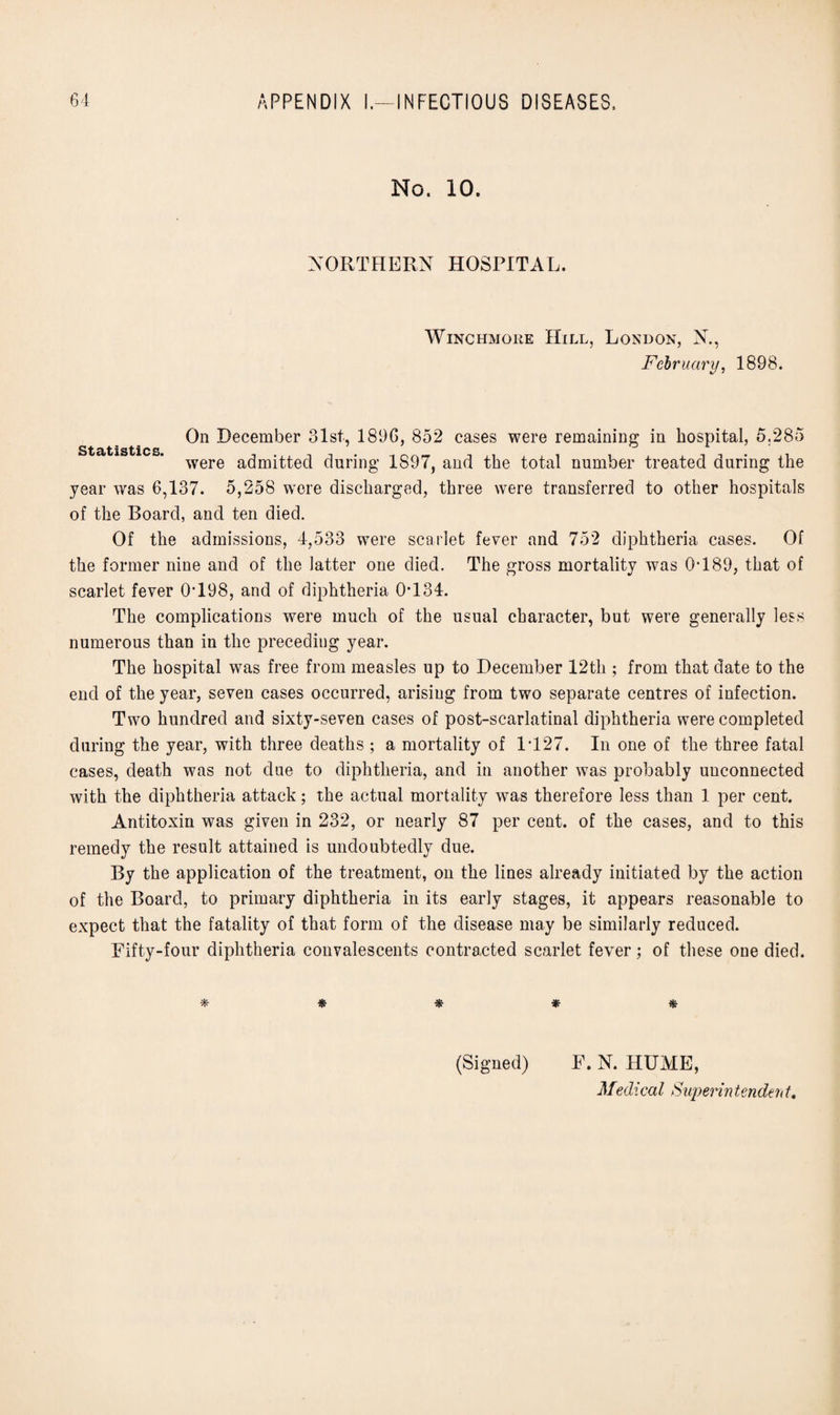 No. 10. NORTHERN HOSPITAL. Winchmore Hill, London, N., February, 1898. On .December 81st, 189G, 852 cases were remaining in hospital, 5.285 1^5 tl C S were admitted during 1897, and the total number treated during the year was 6,137. 5,258 were discharged, three were transferred to other hospitals of the Board, and ten died. Of the admissions, 4,533 were scarlet fever and 752 diphtheria cases. Of the former nine and of the latter one died. The gross mortality was 0T89, that of scarlet fever 0*198, and of diphtheria 0*134. The complications were much of the usual character, but were generally less numerous than in the preceding year. The hospital was free from measles up to December 12th ; from that date to the end of the year, seven cases occurred, arising from two separate centres of infection. Two hundred and sixty-seven cases of post-scarlatinal diphtheria were completed during the year, with three deaths ; a mortality of 1*127. In one of the three fatal cases, death was not due to diphtheria, and in another was probably unconnected with the diphtheria attack; the actual mortality was therefore less than 1 per cent. Antitoxin was given in 232, or nearly 87 per cent, of the cases, and to this remedy the result attained is undoubtedly due. By the application of the treatment, on the lines already initiated by the action of the Board, to primary diphtheria in its early stages, it appears reasonable to expect that the fatality of that form of the disease may be similarly reduced. Fifty-four diphtheria convalescents contracted scarlet fever; of these one died. * # * * * (Signed) F. N. HUME,