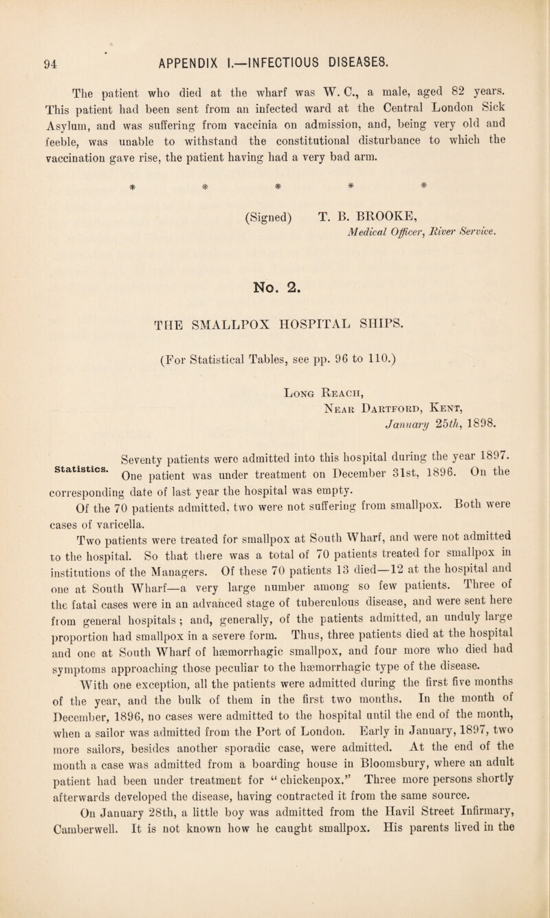 The patient who died at the wharf was W. C., a male, aged 82 years. This patient had been sent from an infected ward at the Central London Sick Asylum, and was suffering from vaccinia on admission, and, being very old and feeble, was unable to withstand the constitutional disturbance to which the vaccination gave rise, the patient having had a very bad arm. * * * * * (Signed) T. B. BROOKE, Medical Officer, River Service. No. 2. THE SMALLPOX HOSPITAL SHIPS. (For Statistical Tables, see pp. 96 to 110.) Long Reach, Near Dartford, Kent, January 25th, 1898. Seventy patients were admitted into this hospital during the year 1897. statistics. Qne patient was under treatment on December 31st, 1896. On the corresponding date of last year the hospital was empty. Of the 70 patients admitted, two were not suffering from smallpox. Both were cases of varicella. Two patients were treated for smallpox at South Wharf, and were not admitted to the hospital. So that there was a total of 70 patients treated for smallpox in institutions of the Managers. Of these 70 patients 13 died—12 at the hospital and one at South Wharf—a very large number among so few patients. Three of the fatal cases were in an advanced stage of tuberculous disease, and were sent lieie from general hospitals ; and, generally, of the patients admitted, an unduly large proportion had smallpox in a severe form. Thus, three patients died at the hospital and one at South Wharf of haemorrhagic smallpox, and four more who died had symptoms approaching those peculiar to the haemorrhagic type of the disease. With one exception, all the patients were admitted during the first five months of the year, and the bulk of them in the first two months. In the month of December, 1896, no cases were admitted to the hospital until the end of the month, when a sailor was admitted from the Port of London. Early in January, 1897, two more sailors, besides another sporadic case, were admitted. At the end of the month a case was admitted from a boarding house in Bloomsbury, where an adult patient had been under treatment for 4‘ chickenpox.” Three more persons shortly afterwards developed the disease, having contracted it from the same source. On January 28th, a little boy was admitted from the Havil Street Infirmary, Camberwell. It is not known how he caught smallpox. His parents lived in the