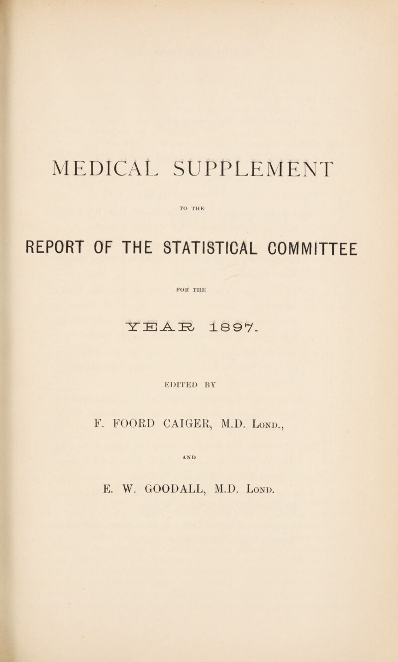 MEDICAL SUPPLEMENT TO THE REPORT OF THE STATISTICAL COMMITTEE Tor the TEAR 1897- EDITED 11V F. FOORD CAIGER, M.D. Lome, AND E. W. GOODALL, M.D. Lond.