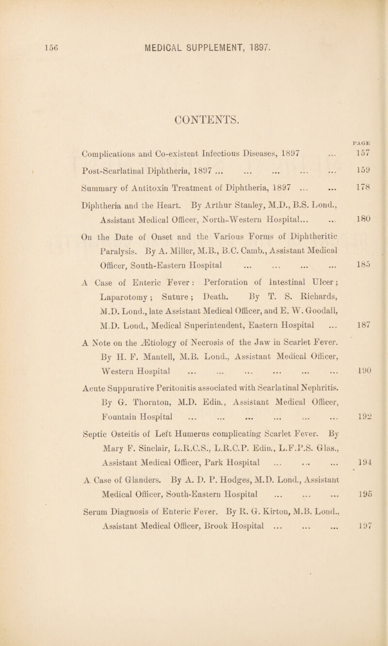 CONTENTS. Complications and Co-existent Infectious Diseases, 1897 Post-Scarlatinal Diphtheria, 1897 ... Summary of Antitoxin Treatment of Diphtheria, 1897 ... Diphtheria and the Heart. By Arthur Stanley, MJ)., B.S. Loud., Assistant Medical Officer, North-Western Hospital... On the Date of Onset and the Various Forms of Diphtheritic Paralysis. By A. Miller, M.B., B.C. Carnb., Assistant Medical Officer, South-Eastern Hospital A Case of Enteric Fever: Perforation of Intestinal Ulcer; Laparotomy; Suture ; Death. By T. S. Richards, M.D. Loud., late Assistant Medical Officer, and E. W. Goodall, M.D. Loud., Medical Superintendent, Eastern Hospital A Note on the TStiology of Necrosis of the Jaw in Scarlet Fever. By H. F. Mantell, M.B. Bond., Assistant Medical Officer, Western Hospital Acute Suppurative Peritonitis associated with Scarlatinal Nephritis. By G. Thornton, M.D. Edin., Assistant Medical Officer, Fountain Hospital Septic Osteitis of Left Humerus complicating Scarlet Fever. By Mary F. Sinclair, L.R.C.S., LJt.C.P. Edin., L.F.P.S. Glas., Assistant Medical Officer, Park Hospital A Case of Glanders. By A. D. P. Hodges, M.D. Lond., Assistant Medical Officer, South-Eastern Hospital Serum Diagnosis of Enteric Fever. By R. G. Kirton, M.B. Lond., Assistant Medical Officer, Brook Hospital ... PAGE 157 159 178 180 185 187 190 192 194 195 197