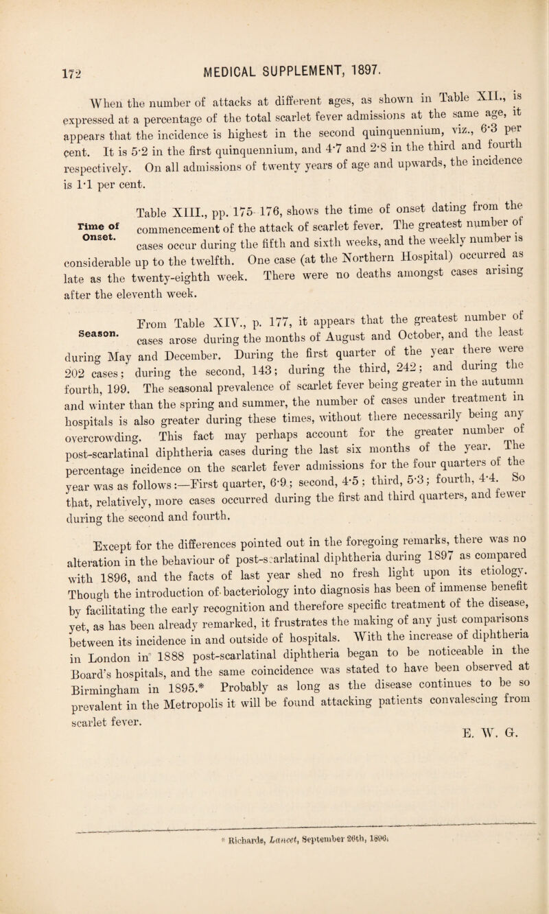 When the number of attacks at different ages, as shown m Table XII., is expressed at a percentage of the total scarlet fever admissions at the same age, it appears that the incidence is highest in the second quinquennium, Hz., 6 3 \ \ cent. It is 5-2 in the first quinquennium, and 4*7 and 2*8 in the third and fourt respectively. On all admissions of twenty years of age and upwards, the incidence is IT per cent. Table XIII., pp. 175-176, shows the time of onset dating from the rime of commencement of the attack of scarlet fever. The greatest number of °nSet* cases occur during the fifth and sixth weeks, and the weekly number is considerable up to the twelfth. One case (at the Northern Hospital) occurred as late as the twenty-eighth week. There were no deaths amongst cases arising after the eleventh week. From Table XIV., p. 177, it appears that the greatest number ot Seas°- cases arose during the months of August and October, and the least during May and December. During the first quarter of the year there were 202 cases; during the second, 143; during the thiid, 242, and dunn0 fourth, 199. The seasonal prevalence of scai-let fever being greater in the autumn and winter than the spring and summer, the number of cases under treatment m hospitals is also greater during these times, without there necessarily being any overcrowding. This fact may perhaps account for the greater number o post-scarlatinal diphtheria cases during the last six months of the year. 1 le percentage incidence on the scarlet fever admissions for the four quarters of t e year was as follows First quarter, 6-9; second, 4-5 ; third, 5-3; fourth, 4-4 So that, relatively, more cases occurred during the first and third quarters, and fewer during the second and fourth. Except for the differences pointed out in the foregoing remarks, there was no alteration in the behaviour of post-scarlatinal diphtheria during 189, as compared with 1896, and the facts of last year shed no fresh light upon its etiology. Though the introduction of• bacteriology into diagnosis has been of immense benefit by facilitating the early recognition and therefore specific treatment of the disease, yet as has been already remarked, it frustrates the making of any just comparisons between its incidence in and outside of hospitals. With the increase of diphtheria in London in 1888 post-scarlatinal diphtheria began to be noticeable in tie Board’s hospitals, and the same coincidence was stated to have been observed at Birmingham in 1895.* Probably as long as the disease continues to be so prevalent in the Metropolis it will be found attacking patients convalescing from scarlet fever. E. W. Gh « Richards, La ncet, September 20th, 1890*