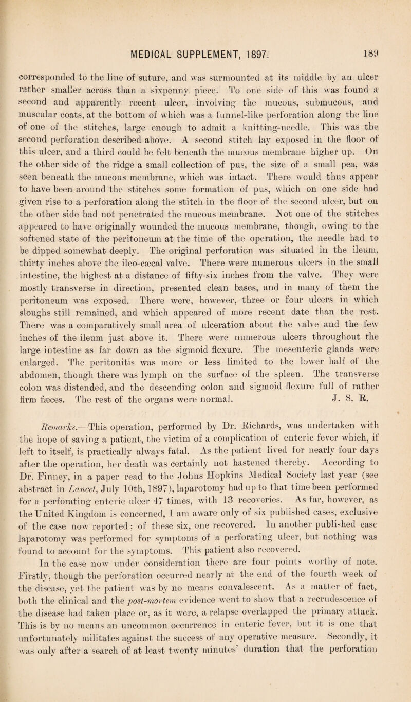 corresponded to the line of suture, and was surmounted at its middle by an ulcer rather smaller across than a sixpenny piece. To one side of* this was found a second and apparently recent ulcer, involving the mucous, submucous, and muscular coats, at the bottom of which was a funnel-like perforation along the line of one of the stitches, large enough to admit a knitting-needle. This was the second perforation described above. A second stitch lay exposed in the floor of this ulcer, and a third could be felt beneath the mucous membrane higher up. On the other side of the ridge a small collection of pus, the size of a small pea, was seen beneath the mucous membrane, which was intact. There would thus appear to have been around the stitches some formation of pus, which on one side had given rise to a perforation along the stitch in the floor of the second ulcer, but on the other side had not penetrated the mucous membrane. Hot one of the stitches appeared to have originally wounded the mucous membrane, though, owing to the softened state of the peritoneum at the time of the operation, the needle had to be dipped somewhat deeply. The original perforation was situated in the ileum, thirty inches above the ileo-csecal valve. There were numerous ulcers in the small intestine, the highest at a distance of fifty-six inches from the valve. They were mostly transverse in direction, presented clean bases, and in many of them the peritoneum was exposed. There were, however, three or four ulcers in which sloughs still remained, and which appeared of more recent date than the rest. There was a comparatively small area of ulceration about the valve and the few inches of the ileum just above it. There were numerous ulcers throughout the large intestine as far dowrn as the sigmoid flexure. The mesenteric glands were enlarged. The peritonitis was more or less limited to the lower half ol the abdomen, though there was lymph on the surface of the spleen. The transverse colon was distended, and the descending colon and sigmoid flexure full of rather firm fmces. The rest of the organs were normal. J. S. R. Bemarks.— This operation, performed by Dr. Richards, was undertaken with the hope of saving a patient, the victim of a complication of enteric fever which, if left to itself, is practically always fatal. As the patient lived for nearly four days after the operation, her death was certainly not hastened thereby. According to Dr. Finney, in a paper read to the Johns Hopkins Medical Society last year (see abstract in Lancet, July 10th, 1897), laparotomy had up to that time been performed for a perforating enteric ulcer 47 times, with 13 recoveries. As far, however, as the United Kingdom is concerned, I am aware only of six published cases, exclusive of the case now reported; of these six, one recovered. In another published case laparotomy was performed for symptoms of a perforating ulcer, but nothing was found to account for the symptoms. This patient also recovered. In the case now under consideration there are four points worthy of note. Firstly, though the perforation occurred nearly at the end of the fourth week of the disease, yet the patient was by no means convalescent. As a matter of fact, both the clinical and the post-mortem evidence went to show that a recrudescence of the disease had taken place or, as it were, a relapse overlapped the primary attack. This is by no means an uncommon occurrence in enteric fever, but it is one that unfortunately militates against the success of any operative measure. Secondly, it was only after a search of at least twenty minutes duration that the perforation