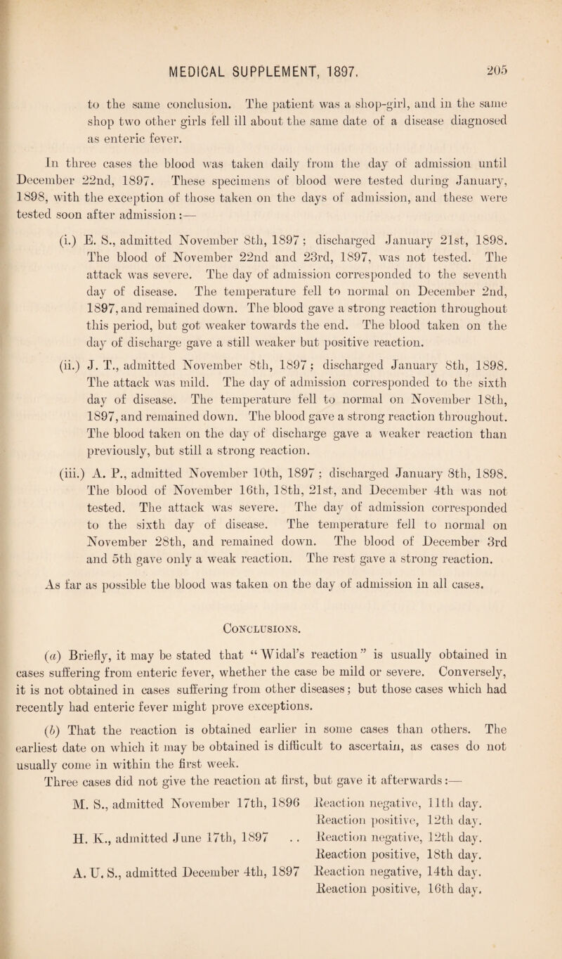 to the same conclusion. The patient was a shop-girl, and in the same shop two other girls fell ill about the same date of a disease diagnosed as enteric fever. In three cases the blood was taken daily from the day of admission until December 22nd, 1897. These specimens of blood were tested during January, 1898, with the exception of those taken on the days of admission, and these were tested soon after admission :— (i.) E. 8., admitted November 8th, 1897; discharged January 21st, 1898. The blood of November 22nd and 23rd, 1897, was not tested. The attack was severe. The day of admission corresponded to the seventh day of disease. The temperature fell to normal on December 2nd, 1897, and remained down. The blood gave a strong reaction throughout this period, but got weaker towards the end. The blood taken on the day of discharge gave a still weaker but positive reaction. (ii.) J. T., admitted November 8th, 1897: discharged January 8th, 1898. The attack was mild. The day of admission corresponded to the sixth day of disease. The temperature fell to normal on November 18th, 1897, and remained down. The blood gave a strong reaction throughout. The blood taken on the day of discharge gave a weaker reaction than previously, but still a strong reaction. (iii.) A. P., admitted November 10th, 1897 ; discharged January 8th, 1898. The blood of November 16th, 18th, 21st, and December 4th was not tested. The attack was severe. The day of admission corresponded to the sixth day of disease. The temperature fell to normal on November 28th, and remained down. The blood of December 3rd and 5th gave only a weak reaction. The rest gave a strong reaction. As far as possible the blood was taken on the day of admission in all cases. Conclusions. («) Briefly, it may be stated that “Widal’s reaction” is usually obtained in cases suffering from enteric fever, whether the case be mild or severe. Conversely, it is not obtained in cases suffering from other diseases; but those cases which had recently had enteric fever might prove exceptions. (b) That the reaction is obtained earlier in some cases than others. The earliest date on which it may be obtained is difficult to ascertain, as cases do not usually come in within the first week. Three cases did not give the reaction at first, but gave it afterwards:— M. 8., admitted November 17th, 1896 Reaction negative, lltli day. Reaction positive, 12th day. H. K., admitted June 17th, 1897 . . Reaction negative, 12th day. Reaction positive, 18th day. A. U. 8., admitted December 4th, 1897 Reaction negative, 14th day. Reaction positive, 16th day.