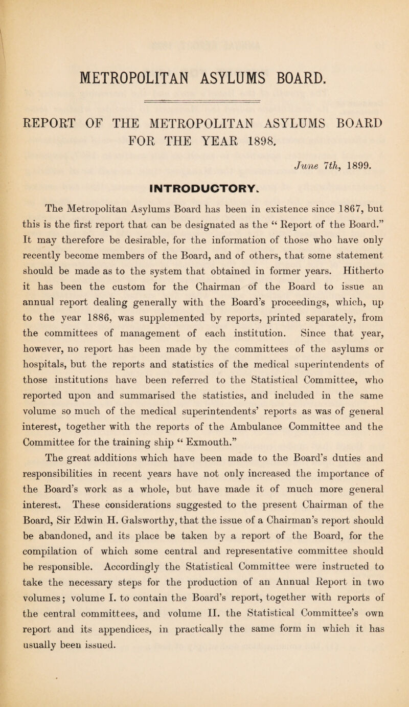 REPORT OF THE METROPOLITAN ASYLUMS BOARD FOR THE YEAR 1898. June 7 th, 1899. INTRODUCTORY. The Metropolitan Asylums Board has been in existence since 1867, but this is the first report that can be designated as the “ Report of the Board.” It may therefore be desirable, for the information of those who have only recently become members of the Board, and of others, that some statement should be made as to the system that obtained in former years. Hitherto it has been the custom for the Chairman of the Board to issue an annual report dealing generally with the Board’s proceedings, which, up to the year 1886, was supplemented by reports, printed separately, from the committees of management of each institution. Since that year, however, no report has been made by the committees of the asylums or hospitals, but the reports and statistics of the medical superintendents of those institutions have been referred to the Statistical Committee, who reported upon and summarised the statistics, and included in the same volume so much of the medical superintendents’ reports as was of general interest, together with the reports of the Ambulance Committee and the Committee for the training ship “ Exmouth.” The great additions which have been made to the Board’s duties and responsibilities in recent years have not only increased the importance of the Board’s work as a whole, but have made it of much more general interest. These considerations suggested to the present Chairman of the Board, Sir Edwin H. Galsworthy, that the issue of a Chairman’s report should be abandoned, and its place be taken by a report of the Board, for the compilation of which some central and representative committee should be responsible. Accordingly the Statistical Committee were instructed to take the necessary steps for the production of an Annual Report in two volumes; volume I. to contain the Board’s report, together with reports of the central committees, and volume II. the Statistical Committee’s own report and its appendices, in practically the same form in which it has usually been issued.