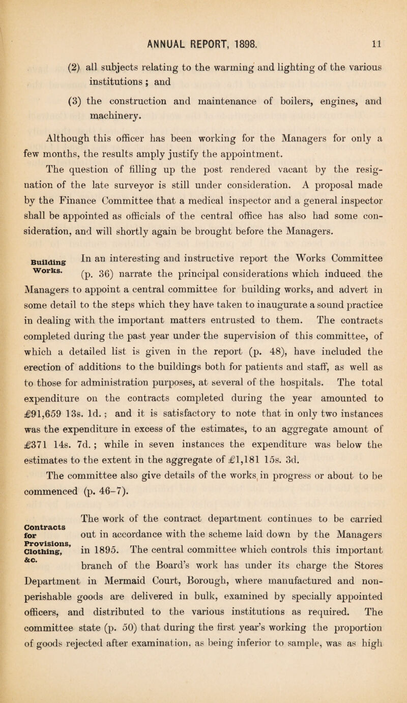 (2) all subjects relating to the warming and lighting of the various institutions; and (3) the construction and maintenance of boilers, engines, and machinery. Although this officer has been working for the Managers for only a few months, the results amply justify the appointment. The question of filling up the post rendered vacant by the resig¬ nation of the late surveyor is still under consideration. A proposal made by the Finance Committee that a medical inspector and a general inspector shall be appointed as officials of the central office has also had some con¬ sideration, and will shortly again be brought before the Managers. Building fn an interesting and instructive report the Works Committee works. ^ 36) narrate the principal considerations which induced the Managers to appoint a central committee for building works, and advert in some detail to the steps which they have taken to inaugurate a sound practice in dealing with the important matters entrusted to them. The contracts completed during the past year under the supervision of this committee, of which a detailed list is given in the report (p. 48), have included the erection of additions to the buildings both for patients and staff, as well as to those for administration purposes, at several of the hospitals. The total expenditure on the contracts completed during the year amounted to £91,659 13s. Id.; and it is satisfactory to note that in only two instances was the expenditure in excess of the estimates, to an aggregate amount of £371 14s. 7d. ; while in seven instances the expenditure was below the estimates to the extent in the aggregate of £1,181 15s. 3d. The committee also give details of the works in progress or about to be commenced (p. 46-7). The work of the contract department continues to be carried Contracts for out in accordance with the scheme laid down by the Managers Clothing, ’ in 1895. The central committee which controls this important &c. branch of the Board’s work has under its charge the Stores Department in Mermaid Court, Borough, where manufactured and non- perishable goods are delivered in bulk, examined by specially appointed officers, and distributed to the various institutions as required. The committee state (p. 50) that during the first year’s working the proportion of goods rejected after examination, as being inferior to sample, was as high