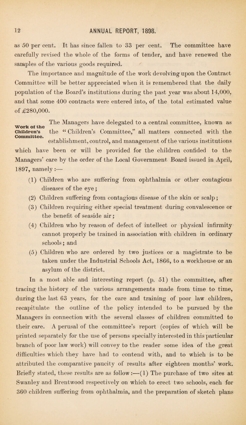 as 50 per cent. It has since fallen to 33 per cent. The committee have carefully revised the whole of the forms of tender, and have renewed the samples of the various goods required. The importance and magnitude of the work devolving upon the Contract Committee will be better appreciated when it is remembered that the daily population of the Board’s institutions during the past year was about 14,000, and that some 400 contracts were entered into, of the total estimated value of £280,000. The Managers have delegated to a central committee, known as Work of the . Children’s the “ Children’s Committee,” all matters connected with the Committee. establishment, control, and management of the various institutions which have been or will be provided for the children confided to the Managers’ care by the order of the Local Government Board issued in April, 1897, namely :— (1) Children who are suffering from ophthalmia or other contagious diseases of the eye; (2) Children suffering from contagious disease of the skin or scalp; (3) Children requiring either special treatment during convalescence or the benefit of seaside air; (4) Children who by reason of defect of intellect or physical infirmity cannot properly be trained in association with children in ordinary schools; and (5) Children who are ordered by two justices or a magistrate to be taken under the Industrial Schools Act, 1866, to a workhouse or an asylum of the district. In a most able and interesting report (p. 51) the committee, after tracing the history of the various arrangements made from time to time, during the last 63 years, for the care and training of poor law children, recapitulate the outline of the policy intended to be pursued by the Managers in connection with the several classes of children committed to their care. A perusal of the committee’s report (copies of which will be printed separately for the use of persons specially interested in this particular branch of poor law work) will convey to the reader some idea of the great difficulties which they have had to contend with, and to which is to be attributed the comparative paucity of results after eighteen months’ work. Briefly stated, these results are as follow:—(1) The purchase of two sites at Swanley and Brentwood respectively on which to erect two schools, each for 360 children suffering from ophthalmia, and the preparation of sketch plans