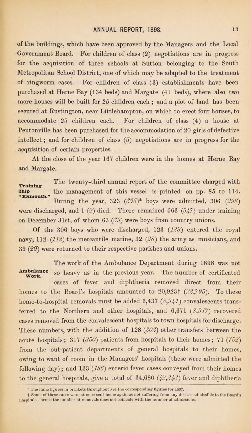 of the buildings, which have been approved by the Managers and the Local (xovernment Board. For children of class (2) negotiations are in progress for the acquisition of three schools at Sutton belonging to the South Metropolitan School District, one of which may be adapted to the treatment $ of ringworm cases. For children of class (3) establishments have been purchased at Herne Bay (134 beds) and Margate (41 beds), where also two more houses will be built for 25 children each ; and a plot of land has been secured at Rustington, near Littlehampton, on which to erect four houses, to accommodate 25 children each. For children of class (4) a house at Pentonville has been purchased for the accommodation of 20 girls of defective intellect; and for children of class (5) negotiations are in progress for the acquisition of certain properties. At the close of the year 167 children were in the homes at Herne Bay and Margate. The twenty-third annual report of the committee charged with Training ° ship the management of this vessel is printed on pp. 85 to 114. “ Exmouth.” During the year, 323 (325)* boys were admitted, 306 (298) were discharged, and 1 (2) died. There remained 563 (557) under training- on December 31st, of whom 63 (39) were boys from country unions. Of the 306 boys who were discharged, 123 (129) entered the royal navy, 112 {112) the mercantile marine, 32 (28) the army as musicians, and 39 (29) were returned to their respective parishes and unions. The work of the Ambulance Department during 1898 was not AKworknCe s0 heavy as in the previous year. The number of certificated cases of fever and diphtheria removed direct from their homes to the Board’s hospitals amounted to 20,923f (22,795). To these home-to-hospital removals must be added 6,437 (8,95-1) convalescents trans¬ ferred to the Northern and other hospitals, and 6,671 (8,917) recovered cases removed from the convalescent hospitals to town hospitals for discharge. These numbers, with the addition of 128 (302) other transfers between the acute hospitals; 317 (350) patients from hospitals to their homes; 71 {752) from the out-patient departments of general hospitals to their homes, owing to want of room in the Managers’ hospitals (these were admitted the following day); and 133 (186) enteric fever cases conveyed from their homes to the general hospitals, give a total of 34,680 (52,253) fever and diphtheria * The italic figures in brackets throughout are the corresponding figures for 1897. f Some of these cases were at once sent home again as not suffering from any disease admissible to the Board’s hospitals : hence the number of removals does not coincide with the number of admissions.