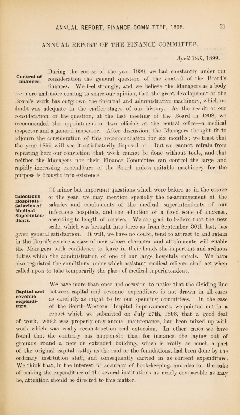 ANNUAL REPORT OF THE FINANCE COMMITTEE. April 18th, 1899. During the course of the year 1898, we had constantly under our Cfinancesf consideration the general question of the control of the Board’s finances. We feel strongly, and we believe the Managers as a body are more and more coming to share our opinion, that the great development of the Board’s work has outgrown the financial and administrative machinery, which no doubt was adequate in the earlier stages of our history. As the result of our consideration of the question, at the last meeting of the Board in 1898, we recommended the appointment of two officials at the central office—a medical inspector and a general inspector. After discussion, the Managers thought fit to adjourn the consideration of this recommendation for six months ; we trust that the year 1899 will see it satisfactorily disposed of. But we cannot refrain from repeating here our conviction that work cannot be done without tools, and that neither the Managers nor their Finance Committee can control the large and rapidly increasing expenditure of the Board unless suitable machinery for the purpose is brought into existence. Infectious Hospitals - Salaries of Medical Superinten dents. Of minor but important questions which were before us in the course of the year, we may mention specially the re-arrangement of the salaries and emoluments of the medical superintendents of our infectious hospitals, and the adoption of a fixed scale of increase, according to length of service. We are glad to believe that the newT scale, which was brought into force as from September 30th last, has given general satisfaction. It will, we have no doubt, tend to attract to and retain in the Board’s service a class of men whose character and attainments will enable the Managers with confidence to leave in their hands the important and arduous duties which the administration of one of our large hospitals entails. We have also regulated the conditions under which assistant medical officers shall act when called upon to take temporarily the place of medical superintendent. Capital and revenue expendi¬ ture. We have more than once had occasion to notice that the dividing line between capital and revenue expenditure is not drawn in all cases as carefully as might be by our spending committees. In the case of the South-Western Hospital improvements, we pointed out in a report which we submitted on July 27th, 1898, that a good deal of work, which was properly only annual maintenance, had been mixed up with work which was really reconstruction and extension. In other cases we have found that the contrary has happened; that, for instance, the laying out of grounds round a new or extended building, which is really as much a part of the original capital outlay as the roof or the foundations, had been done by the ordinary institution staff, and consequently carried in as current expenditure. We think that, in the interest of accuracy of book-keeping, and also for the sake of making the expenditure of the several institutions as nearly comparable as may be, attention should be directed to this matter,