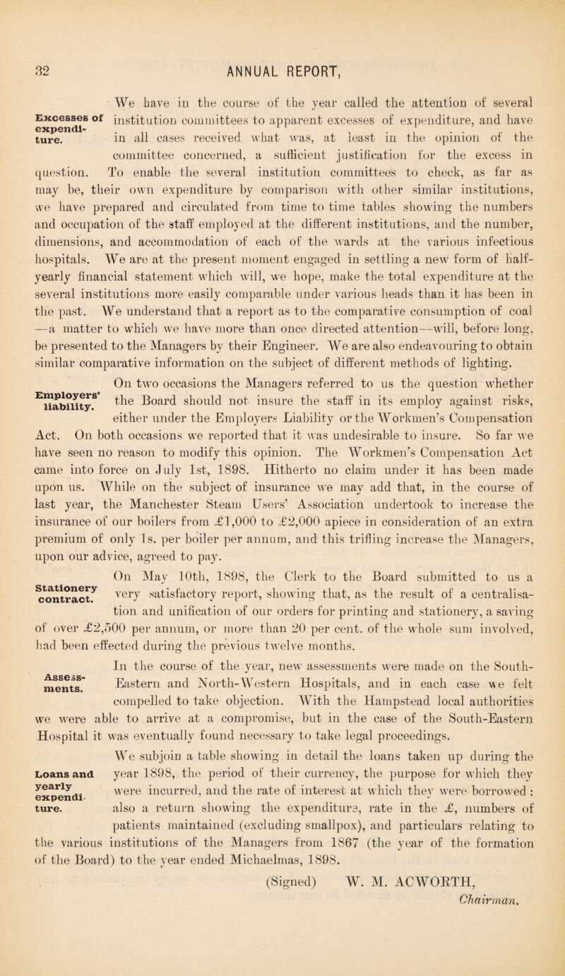 We have in the course of the year called the attention of several Excesses of institution committees to apparent excesses of expenditure, and have expend!- . . ture. in all cases received what was, at least in the opinion of the committee concerned, a sufficient justification for the excess in question. To enable the several institution committees to check, as far as may be, their own expenditure by comparison with other similar institutions, we have prepared and circulated from time to time tables showing the numbers and occupation of the staff employed at the different institutions, and the number, dimensions, and accommodation of each of the wards at the various infectious hospitals. We are at the present moment engaged in settling a new form of half- yearly financial statement which will, we hope, make the total expenditure at the several institutions more easily comparable under various heads than it has been in the past. We understand that a report as to the comparative consumption of coal —a matter to which we have more than once directed attention—will, before long, be presented to the Managers by their Engineer. We are also endeavouring to obtain similar comparative information on the subject of different methods of lighting. On two occasions the Managers referred to us the question whether EJiabnityS ^he Board should not insure the staff in its employ against risks, either under the Employers Liability or the Workmen’s Compensation Act. On both occasions we reported that it was undesirable to insure. So far we have seen no reason to modify this opinion. The Workmen’s Compensation Act came into force on July 1st, 1898. Hitherto no claim under it has been made upon us. While on the subject of insurance we may add that, in the course of last year, the Manchester Steam Users’ Association undertook to increase the insurance of our boilers from <£1,000 to £2,000 apiece in consideration of an extra premium of only Is. per boiler per annum, and this trifling increase the Managers, upon our advice, agreed to pay. On May 10th, 1898, the Clerk to the Board submitted to us a ^ontract^ verT satisfactory report, showing that, as the result of a centralisa¬ tion and unification of our orders for printing and stationery, a saving of over £2,500 per annum, or more than 20 per cent, of the whole sum involved, had been effected during the previous twelve months. In the course of the year, new assessments were made on the South- ments Eastern and North-Western Hospitals, and in each case we felt compelled to take objection. With the Hampstead local authorities we were able to arrive at a compromise, but in the case of the South-Eastern Hospital it was eventually found necessary to take legal proceedings. We subjoin a table showing in detail the loans taken up during the year 1898, the period of their currency, the purpose for which they w;ere incurred, and the rate of interest at wdiich they were borrowed : also a return showing the expenditure, rate in the £, numbers of patients maintained (excluding smallpox), and particulars relating to the various institutions of the Managers from 1867 (the year of the formation of the Board) to the year ended Michaelmas, 1898. (Signed) W. M. ACWORTH, Chairman. Loans and yearly expendi¬ ture.