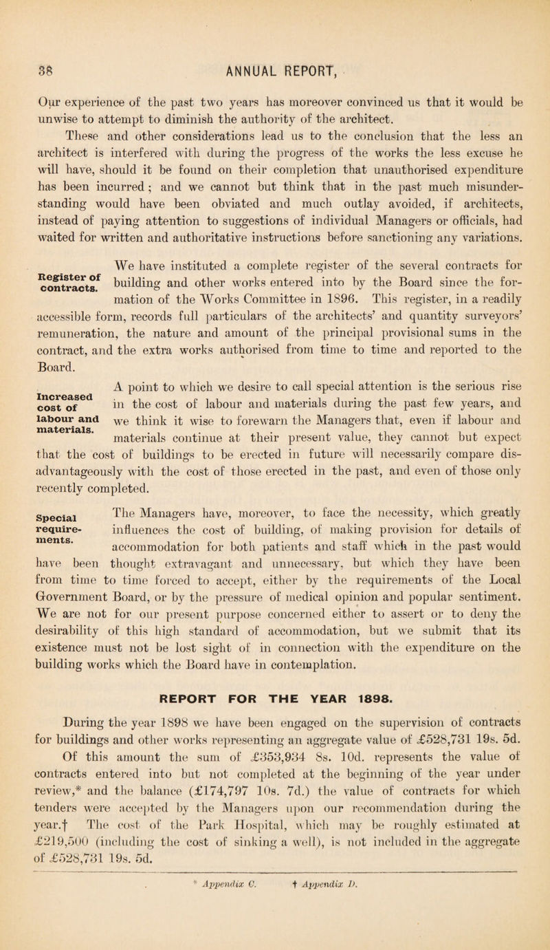 Our experience of the past two years has moreover convinced us that it would be unwise to attempt to diminish the authority of the architect. These and other considerations lead us to the conclusion that the less an architect is interfered with during the progress of the works the less excuse he will have, should it be found on their completion that unauthorised expenditure has been incurred ; and we cannot but think that in the past much misunder¬ standing would have been obviated and much outlay avoided, if architects, instead of paying attention to suggestions of individual Managers or officials, had waited for written and authoritative instructions before sanctioning any variations. We have instituted a complete register of the several contracts for ^ont^acts* building and other works entered into by the Board since the for¬ mation of the Works Committee in 1896. This register, in a readily accessible form, records full particulars of the architects’ and quantity surveyors’ remuneration, the nature and amount of the principal provisional sums in the contract, and the extra works authorised from time to time and reported to the Board. A point to which we desire to call special attention is the serious rise cost of in the cost of labour and materials during the past few years, and labour and we think it wise to forewarn the Managers that, even if labour and materials continue at their present value, they cannot but expect that the cost of buildings to be erected in future will necessarily compare dis- advantageously with the cost of those erected in the past, and even of those only recently completed. Special require ments. The Managers have, moreover, to face the necessity, which greatly influences the cost of building, of making provision for details of accommodation for both patients and staff which in the past would have been thought extravagant and unnecessary, but which they have been from time to time forced to accept, either by the requirements of the Local Government Board, or by the pressure of medical opinion and popular sentiment. We are not for our present purpose concerned either to assert or to deny the desirability of this high standard of accommodation, but we submit that its existence must not be lost sight of in connection with the expenditure on the building works which the Board have in contemplation. REPORT FOR THE YEAR 1898. During the year 1898 we have been engaged on the supervision of contracts for buildings and other works representing an aggregate value of <£528,731 19s. 5d. Of this amount the sum of .£353,934 8s. lOd. represents the value of contracts entered into but not completed at the beginning of the year under review,* and the balance (£174,797 10s. 7d.) the value of contracts for which tenders were accepted by the Managers upon our recommendation during the year.f The cost of the Park Hospital, which may be roughly estimated at £219,500 (including the cost of sinking a well), is not included in the aggregate of £528,731 19s. 5d.