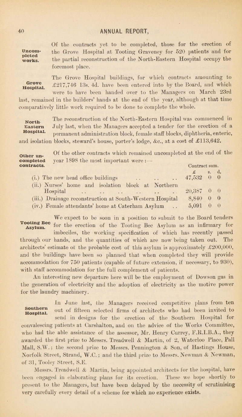 Uncom¬ pleted, works. Of the contracts yet to be completed, those for the erection of the Grove Hospital at Tooting Graveney for 520 patients and for the partial reconstruction of the North-Eastern Hospital occupy the foremost place. Grove Hospital. The Grove Hospital buildings, for which contracts amounting to <£217,746 13s. 4d. have been entered into by the Board, and which were to have been handed over to the Managers on March 23rd last, remained in the builders’ hands at the end of the year, although at that time comparatively little work required to be done to complete the whole. __ _ The reconstruction of the North-Eastern Hospital was commenced in North- r Eastern July last, when the Managers accepted a tender for the erection of a Hospital. permanent administration block, female staff blocks, diphtheria, enteric, and isolation blocks, steward’s house, porter’s lodge, &c., at a cost of £113,642. Other un¬ completed contracts. Of the other contracts which remained uncompleted at the end of the year 1898 the most important were :— Contract sum. (i.) The new head office buildings (ii.) Nurses’ home and isolation block at Northern Hospital (iii.) Drainage reconstruction at South-Western Hospital (iv.) Female attendants’ home at Cater ham Asylum £ 47,532 20,387 8,840 5,091 s. 0 0 0 0 d. 0 0 0 0 We expect to be soon in a position to submit to the Board tenders T<AsyiumeC f°r ^ie erecfi°n of the Tooting Bee Asylum as an infirmary for imbeciles, the working specification of which has recently passed through our hands, and the quantities of which are now being taken out. The architects' estimate of the probable cost of this asylum is approximately £200,000, and the buildings have been so planned that when completed they will provide accommodation for 750 patients (capable of future extension, if necessary, to 930), with staff accommodation for the full complement of patients. An interesting new departure here will be the employment of Dowson gas in the generation of electricity and the adoption of electricity as the motive power for the laundry machinery. In June last, the Managers received competitive plans from ten southern out 0f fifteen selected firms of architects who had been invited to Hospital. send in designs for the erection of the Southern Hospital for convalescing patients at Carshalton, and on the advice of the Works Committee, who had the able assistance of the assessor, Mr. Henry Currey, F.B.I.B.A., they awarded the first prize to Messrs. Treadwell & Martin, of 2, Waterloo Place, Pall Mall, S.W.: the second prize to Messrs. Pennington & Son, of Hastings House, Norfolk Street, Strand, W.C.; and the third prize to Messrs. Newman & Newman, of 31, Tooley Street, S.E, Messrs. Treadwell & Martin, being appointed architects for the hospital, have been engaged in elaborating plans for its erection. These we hope shortly to present to the Managers, but have been delayed by the necessity of scrutinising very carefully every detail of a scheme for which no experience exists.