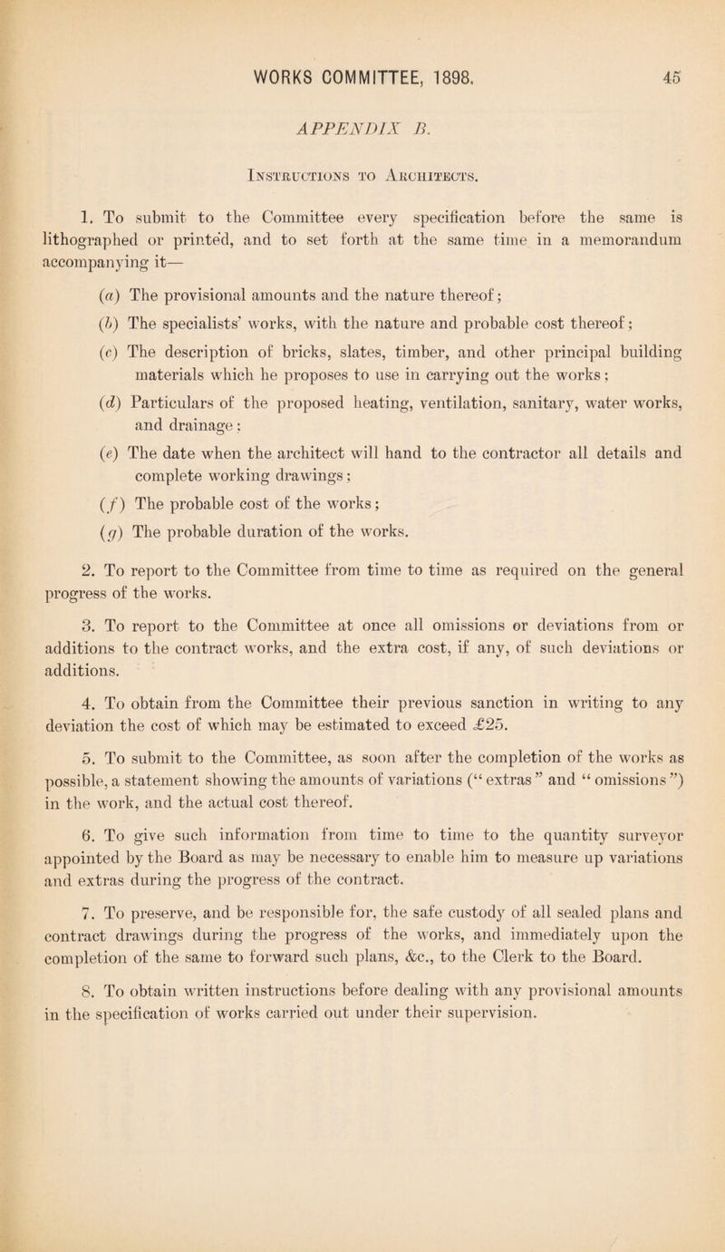 APPENDIX B. Instructions to Architects. 1. To submit to the Committee every specification before the same is lithographed or printed, and to set forth at the same time in a memorandum accompanying it— (a) The provisional amounts and the nature thereof; (b) The specialists' works, with the nature and probable cost thereof; (c) The description of bricks, slates, timber, and other principal building materials which he proposes to use in carrying out the works; (d) Particulars of the proposed heating, ventilation, sanitary, water works, and drainage: (e) The date when the architect will hand to the contractor all details and complete working drawings; (/) The probable cost of the works; (g) The probable duration of the works. 2. To report to the Committee from time to time as required on the general progress of the works. 3. To report to the Committee at once all omissions or deviations from or additions to the contract works, and the extra cost, if any, of such deviations or additions. 4. To obtain from the Committee their previous sanction in writing to any deviation the cost of which may be estimated to exceed <£25. 5. To submit to the Committee, as soon after the completion of the works as possible, a statement showing the amounts of variations (“ extras ” and “ omissions ”) in the work, and the actual cost thereof. 6. To give such information from time to time to the quantity surveyor appointed by the Board as may be necessary to enable him to measure up variations and extras during the progress of the contract. 7. To preserve, and be responsible for, the safe custody of all sealed plans and contract drawings during the progress of the works, and immediately upon the completion of the same to forward such plans, &c., to the Clerk to the Board. 8. To obtain written instructions before dealing with any provisional amounts in the specification of works carried out under their supervision.