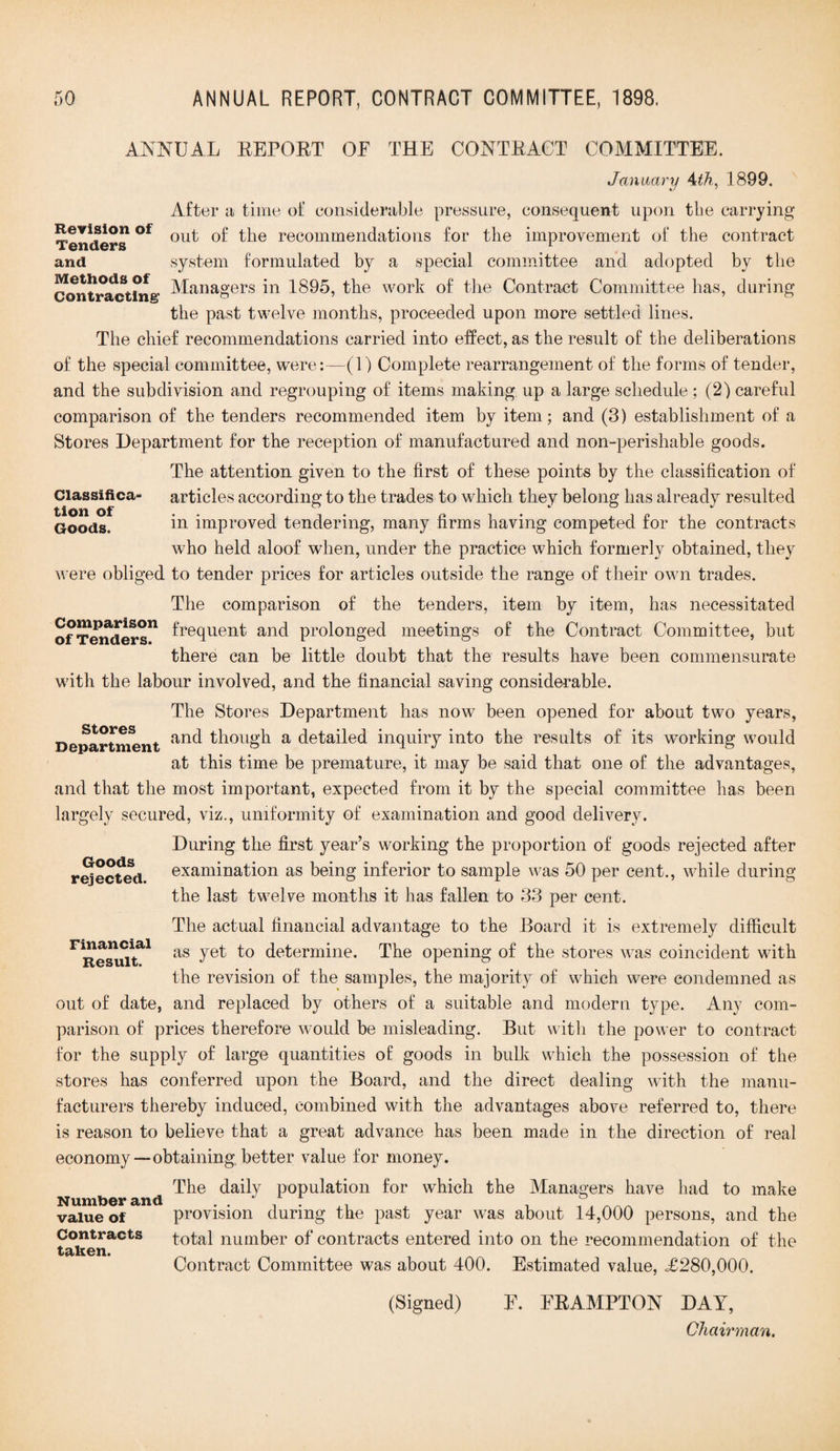 Revision of Tenders and Methods of Contracting' ANNUAL REPORT OE THE CONTRACT COMMITTEE. January 4th, 1899. After a time of considerable pressure, consequent upon the carrying out of the recommendations for the improvement of the contract system formulated by a special committee and adopted by the Managers in 1895, the work of the Contract Committee has, during the past twelve months, proceeded upon more settled lines. The chief recommendations carried into effect, as the result of the deliberations of the special committee, were:—(1) Complete rearrangement of the forms of tender, and the subdivision and regrouping of items making up a large schedule; (2) careful comparison of the tenders recommended item by item; and (3) establishment of a Stores Department for the reception of manufactured and non-perishable goods. The attention given to the first of these points by the classification of Classifica- articles according to the trades to which they belong has already resulted Goods. in improved tendering, many firms having competed for the contracts who held aloof when, under the practice which formerly obtained, they were obliged to tender prices for articles outside the range of their own trades. The comparison of the tenders, item by item, has necessitated ~n frequent and prolonged meetings of the Contract Committee, but there can be little doubt that the results have been commensurate with the labour involved, and the financial saving considerable. The Stoi 'es Department has now been opened for about two years, Department anc^ though a detailed inquiry into the results of its working would at this time be premature, it may be said that one of the advantages, and that the most important, expected from it by the special committee has been largely secured, viz., uniformity of examination and good delivery. During the first year’s working the proportion of goods rejected after examination as being inferior to sample was 50 per cent., while during the last twelve months it has fallen to 33 per cent. The actual financial advantage to the Board it is extremely difficult as yet to determine. The opening of the stores was coincident with the revision of the samples, the majority of which were condemned as out of date, and replaced by others of a suitable and modern type. Any com¬ parison of prices therefore would be misleading. But with the power to contract for the supply of large quantities of goods in bulk which the possession of the stores has conferred upon the Board, and the direct dealing with the manu¬ facturers thereby induced, combined with the advantages above referred to, there is reason to believe that a great advance has been made in the direction of real economy—obtaining better value for money. The daily population for which the Managers have had to make Number and . . ;. 1 value of provision during the past year was about 14,000 persons, and the Contracts total number of contracts entered into on the recommendation of the taken. Contract Committee was about 400. Estimated value, £280,000. (Signed) F. ERAMPTON DAY, Stores Goods rejected. Financial Result. Chairman.