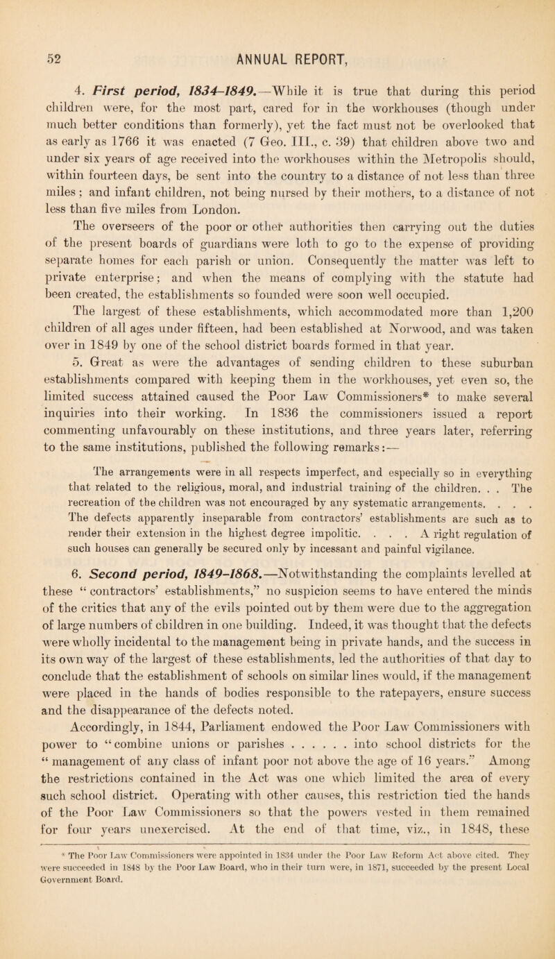 4. First period, 1834-1849. —While it is true that during this period children were, for the most part, cared for in the workhouses (though under much better conditions than formerly), yet the fact must not be overlooked that as early as 1766 it was enacted (7 Geo. III., c. 39) that children above two and under six years of age received into the workhouses within the Metropolis should, within fourteen days, be sent into the country to a distance of not less than three miles; and infant children, not being nursed by their mothers, to a distance of not less than five miles from London. The overseers of the poor or other authorities then carrying out the duties of the present boards of guardians were loth to go to the expense of providing separate homes for each parish or union. Consequently the matter was left to private enterprise; and when the means of complying with the statute had been created, the establishments so founded were soon well occupied. The largest of these establishments, which accommodated more than 1,200 children of all ages under fifteen, had been established at Norwood, and was taken over in 1849 by one of the school district boards formed in that year. 5. Great as were the advantages of sending children to these suburban establishments compared with keeping them in the workhouses, yet even so, the limited success attained caused the Poor Law Commissioners* to make several inquiries into their working. In 1836 the commissioners issued a report commenting unfavourably on these institutions, and three years later, referring to the same institutions, published the following remarks:— The arrangements were in all respects imperfect, and especially so in everything that related to the religious, moral, and industrial training of the children. . . The recreation of the children was not encouraged by any systematic arrangements. . . . The defects apparently inseparable from contractors’ establishments are such as to render their extension in the highest degree impolitic. ... A right regulation of such houses can generally be secured only by incessant and painful vigilance. 6. Second period, 1849-1868.—Notwithstanding the complaints levelled at these “ contractors’ establishments,” no suspicion seems to have entered the minds of the critics that any of the evils pointed out by them were due to the aggregation of large numbers of children in one building. Indeed, it was thought that the defects were wholly incidental to the management being in private hands, and the success in its own way of the largest of these establishments, led the authorities of that day to conclude that the establishment of schools on similar lines would, if the management were placed in the hands of bodies responsible to the ratepayers, ensure success and the disappearance of the defects noted. Accordingly, in 1844, Parliament endowed the Poor Law Commissioners with power to “combine unions or parishes ..into school districts for the “ management of any class of infant poor not above the age of 16 years.” Among the restrictions contained in the Act was one which limited the area of every such school district. Operating with other causes, this restriction tied the hands of the Poor Law Commissioners so that the powers vested in them remained for four years unexercised. At the end of that time, viz., in 1848, these * The Poor Law Commissioners were appointed, in 1834 under the Poor Law Reform Act above cited. They were succeeded in 1848 by the Poor Law Board, who in their turn were, in 1871, succeeded by the present Local Government Board.